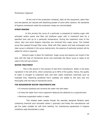Performance Appraisal
At the end of the production schedule, daily all the equipment, plant floor
and wet patches are cleaned with bleaching powder of some other solution, the standards
of hygiene maintained inside the production shops are commendable.
SYRUP MAKING
In this process the syrup of a particular is prepared by heating sugar with
activated carbon power and filter aid (Hyfloces super cell) in treatment tank for a
specified time and up to a particular temperature. During the treatment most of the
colors, odor and some Organic impurities are removed from sugar syrup. This treated
syrup then passed through filter press, fitted with filter papers and heat exchangers and
clear syrup is collected in the syrup making tank, the essence of particular product will be
added for which a required.
Amount sugar is taken for treatment. Sugar syrup and essence are mixed in the
tank with the help of mechanical stirrer and eventually the flavor syrup is ready to be
used in the end use product.
WATER TREATMENT
This is the second in the process of soft drink manufacture. Water is the basic
ingredient in the soft drink, which comprises up to 90% of the quality. Hence, the quality
of water is brought to treatment tank and then water treatment chemicals such as
hydrated lime, bleaching powdered Ferro sulphate are added to the tank and mix
thoroughly with the help of mechanical stirrer.
THE REASONSFOR WATER TREATMENTS ARE
• It removes hardness and converts the water into soft water.
• It frees the water from micro organism• Reduces the alkalinity to a required level.
• Removes suspended matter in water.
This treated water passes though the specially designed filtration plant
containing chemical such activated carbon ( granular) and finally the manufacturer will
get the water suitable for soft drink bottling. For maintaining equipments in hygiene
conditions soda bicarbonate is used.
65
 