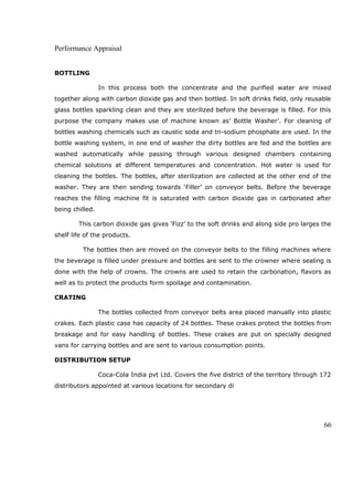Performance Appraisal
BOTTLING
In this process both the concentrate and the purified water are mixed
together along with carbon dioxide gas and then bottled. In soft drinks field, only reusable
glass bottles sparkling clean and they are sterilized before the beverage is filled. For this
purpose the company makes use of machine known as’ Bottle Washer’. For cleaning of
bottles washing chemicals such as caustic soda and tn-sodium phosphate are used. In the
bottle washing system, in one end of washer the dirty bottles are fed and the bottles are
washed automatically while passing through various designed chambers containing
chemical solutions at different temperatures and concentration. Hot water is used for
cleaning the bottles. The bottles, after sterilization are collected at the other end of the
washer. They are then sending towards ‘Filler’ on conveyor belts. Before the beverage
reaches the filling machine fit is saturated with carbon dioxide gas in carbonated after
being chilled.
This carbon dioxide gas gives ‘Fizz’ to the soft drinks and along side pro larges the
shelf life of the products.
The bottles then are moved on the conveyor belts to the filling machines where
the beverage is filled under pressure and bottles are sent to the crowner where sealing is
done with the help of crowns. The crowns are used to retain the carbonation, flavors as
well as to protect the products form spoilage and contamination.
CRATING
The bottles collected from conveyor belts area placed manually into plastic
crakes. Each plastic case has capacity of 24 bottles. These crakes protect the bottles from
breakage and for easy handling of bottles. These crakes are put on specially designed
vans for carrying bottles and are sent to various consumption points.
DISTRIBUTION SETUP
Coca-Cola India pvt Ltd. Covers the five district of the territory through 172
distributors appointed at various locations for secondary di
66
 