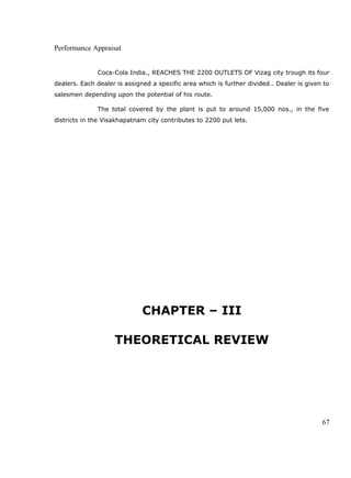 Performance Appraisal
Coca-Cola India., REACHES THE 2200 OUTLETS OF Vizag city trough its four
dealers. Each dealer is assigned a specific area which is further divided.. Dealer is given to
salesmen depending upon the potential of his route.
The total covered by the plant is put to around 15,000 nos., in the five
districts in the Visakhapatnam city contributes to 2200 put lets.
CHAPTER – III
THEORETICAL REVIEW
67
 