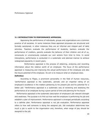 Performance Appraisal
3.1 INTRODUCTION TO PERFORMANCE APPRAISAL
Appraising the performance of individuals, groups and organizations are a common
practice of all societies. In some instances these appraisal processes are structured and
formally sanctioned, in other instances they are an informal and integral part of daily
activities. Teachers evaluate the performance of students, bankers evaluate the
performance of creditors, parents evaluate the behavior of their children and all of us,
consciously or unconsciously evaluate our own actions from time to time. In social
interactions, performance is conducted in a systematic and planned manner to achieve
widespread popularity in recent years.
Performance appraisal is the process of obtaining, analyzing and recording
information about the relative worth of an employee. The focus of the performance
appraisal is measuring and improving the actual performance of the employee and also
the future potential of the employee. Its aim is to measure what an employee does.
Definition
According to Flippo, a prominent personality in the field of Human resources,
"performance appraisal is the systematic, periodic and an impartial rating of an
employee’s excellence in the matters pertaining to his present job and his potential for a
better job." Performance appraisal is a systematic way of reviewing and assessing the
performance of an employee during a given period of time and planning for his future
Performance appraisal is the systematic description of employee’s job relevant strength
and weakness. The purpose is to find out how well the employee is performing his job and
establish a plan of improvement. Performance appraisal is arranged periodically according
to a definite plan. Performance appraisal is not job evaluation. Performance appraisal
refers to how well someone is doing the assigned job. Job evaluation determines how
much a job is worth to the organization and, therefore, what range of pay should be
assigned to the job.
68
 