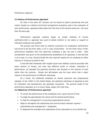 Performance Appraisal
3.2 History of Performance Appraisal
Its roots in the early 20th
centuary can be traced to taylor’s pioneering time and
motion studies as a distinct and formal management procedure used in the evaluation of
work performance, appraisal really dates from the time of the second world war- not more
than 60 years ago.
Performance appraisal systems began as simple methods of income
justification.that is, appraisal was used to decide whether or not salary or wageof an
individual employee was justified.
The process was firmly linke to material outcomes.if an employees’ performance
was found to be less than ideal, a cut in a pay would follow. On the other hand, if their
performance wasbetter than the supervisor expected, a pay rise was in order. Little
consideration was given to the developmental possibilities of an appraisal, it was felt that
a cut in pay, or a rise, should provide the only required impetus for an employee to either
improve or continue to perform well.
It was felt that employees with roughly equal work abilities could be provided with
same amount of money, but they had different levels of morale, motivation &
performance. So basically the payment structure was focused on the amount of work
rather than the outcome. Morale and self-esteem was the issue which had a major
impact on the performance of different individuals.
As a result, the traditional emphasis on reward outcomes was progressively
rejected. In the 1950’s in the United States, the potential usefulness of appraisal as tool
for motivation and development was gradually recognized. The general model of the
performance appraisal, as it is known today, began from that time.
3.3 Objectives of Performance appraisal
• To review the performance of the employees over a given period of time.
• To judge the gap between the actual and the desired performance.
• To help the management in exercising organizational control.
• Helps to strengthen the relationship and communication between superior –
subordinates and management – employees.
• To diagnose the strengths and weaknesses of the individuals so as to identify the
69
 