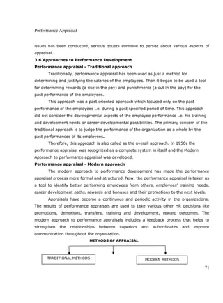 Performance Appraisal
issues has been conducted, serious doubts continue to persist about various aspects of
appraisal.
3.6 Approaches to Performance Development
Performance appraisal - Traditional approach
Traditionally, performance appraisal has been used as just a method for
determining and justifying the salaries of the employees. Than it began to be used a tool
for determining rewards (a rise in the pay) and punishments (a cut in the pay) for the
past performance of the employees.
This approach was a past oriented approach which focused only on the past
performance of the employees i.e. during a past specified period of time. This approach
did not consider the developmental aspects of the employee performance i.e. his training
and development needs or career developmental possibilities. The primary concern of the
traditional approach is to judge the performance of the organization as a whole by the
past performances of its employees.
Therefore, this approach is also called as the overall approach. In 1950s the
performance appraisal was recognized as a complete system in itself and the Modern
Approach to performance appraisal was developed.
Performance appraisal - Modern approach
The modern approach to performance development has made the performance
appraisal process more formal and structured. Now, the performance appraisal is taken as
a tool to identify better performing employees from others, employees’ training needs,
career development paths, rewards and bonuses and their promotions to the next levels.
Appraisals have become a continuous and periodic activity in the organizations.
The results of performance appraisals are used to take various other HR decisions like
promotions, demotions, transfers, training and development, reward outcomes. The
modern approach to performance appraisals includes a feedback process that helps to
strengthen the relationships between superiors and subordinates and improve
communication throughout the organization.
METHODS OF APPRAISAL
71
TRADITIONAL METHODS MODERN METHODS
 