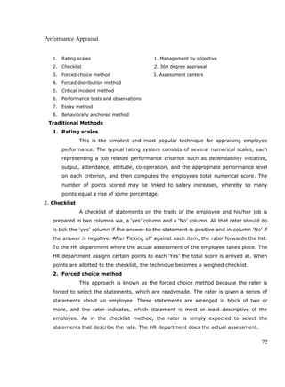 Performance Appraisal
1. Rating scales 1. Management by objective
2. Checklist 2. 360 degree appraisal
3. Forced choice method 3. Assessment centers
4. Forced distribution method
5. Critical incident method
6. Performance tests and observations
7. Essay method
8. Behaviorally anchored method
Traditional Methods
1. Rating scales
This is the simplest and most popular technique for appraising employee
performance. The typical rating system consists of several numerical scales, each
representing a job related performance criterion such as dependability initiative,
output, attendance, attitude, co-operation, and the appropriate performance level
on each criterion, and then computes the employees total numerical score. The
number of points scored may be linked to salary increases, whereby so many
points equal a rise of some percentage.
2. Checklist
A checklist of statements on the traits of the employee and his/her job is
prepared in two columns via, a ‘yes’ column and a ‘No’ column. All that rater should do
is tick the ‘yes’ column if the answer to the statement is positive and in column ‘No’ if
the answer is negative. After Ticking off against each item, the rater forwards the list.
To the HR department where the actual assessment of the employee takes place. The
HR department assigns certain points to each ‘Yes’ the total score is arrived at. When
points are allotted to the checklist, the technique becomes a weighed checklist.
2. Forced choice method
This approach is known as the forced choice method because the rater is
forced to select the statements, which are readymade. The rater is given a series of
statements about an employee. These statements are arranged in block of two or
more, and the rater indicates, which statement is most or least descriptive of the
employee. As in the checklist method, the rater is simply expected to select the
statements that describe the rate. The HR department does the actual assessment.
72
 