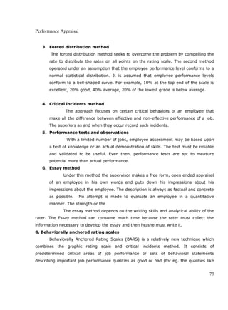 Performance Appraisal
3. Forced distribution method
The forced distribution method seeks to overcome the problem by compelling the
rate to distribute the rates on all points on the rating scale. The second method
operated under an assumption that the employee performance level conforms to a
normal statistical distribution. It is assumed that employee performance levels
conform to a bell-shaped curve. For example, 10% at the top end of the scale is
excellent, 20% good, 40% average, 20% of the lowest grade is below average.
4. Critical incidents method
The approach focuses on certain critical behaviors of an employee that
make all the difference between effective and non-effective performance of a job.
The superiors as and when they occur record such incidents.
5. Performance tests and observations
With a limited number of jobs, employee assessment may be based upon
a test of knowledge or an actual demonstration of skills. The test must be reliable
and validated to be useful. Even then, performance tests are apt to measure
potential more than actual performance.
6. Essay method
Under this method the supervisor makes a free form, open ended appraisal
of an employee in his own words and puts down his impressions about his
impressions about the employee. The description is always as factual and concrete
as possible. No attempt is made to evaluate an employee in a quantitative
manner. The strength or the
The essay method depends on the writing skills and analytical ability of the
rater. The Essay method can consume much time because the rater must collect the
information necessary to develop the essay and then he/she must write it.
8. Behaviorally anchored rating scales
Behaviorally Anchored Rating Scales (BARS) is a relatively new technique which
combines the graphic rating scale and critical incidents method. It consists of
predetermined critical areas of job performance or sets of behavioral statements
describing important job performance qualities as good or bad (for eg. the qualities like
73
 