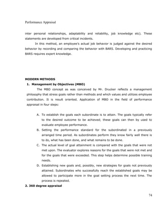 Performance Appraisal
inter personal relationships, adaptability and reliability, job knowledge etc). These
statements are developed from critical incidents.
In this method, an employee’s actual job behavior is judged against the desired
behavior by recording and comparing the behavior with BARS. Developing and practicing
BARS requires expert knowledge.
MODERN METHODS
1. Management by Objectives (MBO)
The MBO concept as was conceived by Mr. Drucker reflects a management
philosophy that stress goals rather than methods and which values and utilizes employee
contribution. It is result oriented. Application of MBO in the field of performance
appraisal in four steps:
A. To establish the goals each subordinate is to attain. The goals typically refer
to the desired outcome to be achieved; these goals can then by used to
evaluate employee performance.
B. Setting the performance standard for the subordinated in a previously
arranged time period. As subordinates perform they know fairly well there is
to do, what has been done, and what remains to be done.
C. The actual level of goal attainment is compared with the goals that were not
met upon. The evaluator explores reasons for the goals that were not met and
for the goals that were exceeded. This step helps determine possible training
needs.
D. Establishing new goals and, possibly, new strategies for goals not previously
attained. Subordinates who successfully reach the established goals may be
allowed to participate more in the goal setting process the next time. The
process is repeated.
2. 360 degree appraisal
74
 