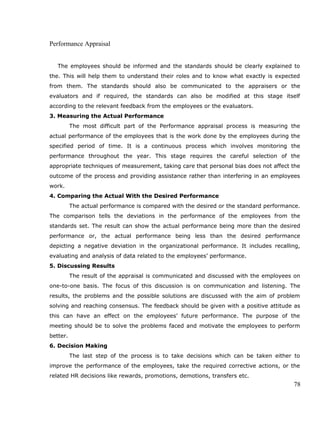 Performance Appraisal
The employees should be informed and the standards should be clearly explained to
the. This will help them to understand their roles and to know what exactly is expected
from them. The standards should also be communicated to the appraisers or the
evaluators and if required, the standards can also be modified at this stage itself
according to the relevant feedback from the employees or the evaluators.
3. Measuring the Actual Performance
The most difficult part of the Performance appraisal process is measuring the
actual performance of the employees that is the work done by the employees during the
specified period of time. It is a continuous process which involves monitoring the
performance throughout the year. This stage requires the careful selection of the
appropriate techniques of measurement, taking care that personal bias does not affect the
outcome of the process and providing assistance rather than interfering in an employees
work.
4. Comparing the Actual With the Desired Performance
The actual performance is compared with the desired or the standard performance.
The comparison tells the deviations in the performance of the employees from the
standards set. The result can show the actual performance being more than the desired
performance or, the actual performance being less than the desired performance
depicting a negative deviation in the organizational performance. It includes recalling,
evaluating and analysis of data related to the employees’ performance.
5. Discussing Results
The result of the appraisal is communicated and discussed with the employees on
one-to-one basis. The focus of this discussion is on communication and listening. The
results, the problems and the possible solutions are discussed with the aim of problem
solving and reaching consensus. The feedback should be given with a positive attitude as
this can have an effect on the employees’ future performance. The purpose of the
meeting should be to solve the problems faced and motivate the employees to perform
better.
6. Decision Making
The last step of the process is to take decisions which can be taken either to
improve the performance of the employees, take the required corrective actions, or the
related HR decisions like rewards, promotions, demotions, transfers etc.
78
 
