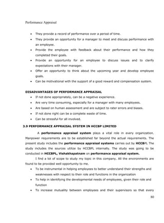 Performance Appraisal
• They provide a record of performance over a period of time.
• They provide an opportunity for a manager to meet and discuss performance with
an employee.
• Provide the employee with feedback about their performance and how they
completed their goals.
• Provide an opportunity for an employee to discuss issues and to clarify
expectations with their manager.
• Offer an opportunity to think about the upcoming year and develop employee
goals.
• Can be motivational with the support of a good reward and compensation system.
DISADVANTAGES OF PERFORMANCE APPRAISAL
• If not done appropriately, can be a negative experience.
• Are very time consuming, especially for a manager with many employees.
• Are based on human assessment and are subject to rater errors and biases.
• If not done right can be a complete waste of time.
• Can be stressful for all involved.
3.9 PERFORMANCE APPRAISAL SYSTEM IN HCCBP LIMITED
A performance appraisal system plays a vital role in every organization.
Manpower requirements are to be established far beyond the actual requirements. The
present study includes the performance appraisal systems carries out by HCCBPL The
study includes the sources utilize by HCCBPL internally. The study was going to be
conducted in HCCBPL, Vishakhapatnam on performance appraisal system.
I find a lot of scope to study my topic in this company. All the environments are
found to be provided well opportunity to me.
• To be instrumental in helping employees to better understand their strengths and
weaknesses with respect to their role and functions in the organization
• To help in identifying the developmental needs of employees, given their role and
function
• To increase mutuality between employees and their supervisors so that every
80
 
