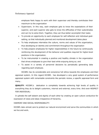 Performance Appraisal
employee feels happy to work with their supervisor and thereby contributes their
maximum to the organization
• Supervisors. In this way, each employee gets to know the expectations of their
superior, and each superior also gets to know the difficulties of their subordinates
and can try to solve them. Together, they can thus better accomplish their tasks
• To provide an opportunity to each employee for self-reflection and individual goal-
setting, so that individually planned and monitored development takes place
• To help employees internalize the culture, norms and values of the organization,
thus developing an identity and commitment throughout the organization
• To help prepare employees for higher responsibilities in the future by continuously
reinforcing the development of the behavior and qualities required for higher-level
positions in the organization.
• To be instrumental in creating a positive and healthy climate in the organization
that drives employees to give their best while enjoying doing so; and
• To assist in a variety of personnel decisions by periodically generating data
regarding each employee.
HCCBPL has its considerable and conscience full ethics towards the employees and their
appraisal system. In this regard HCCBPL has developed a very good system of performance
appraisal system with remarkable constraints like periodic review, a specific appraisal form and
many..
QUALITY: HCCBPL’s dedication is completely towards achieving high levels of quality in
everything they do to delight customers, internal and external, every time. And even RESPECT
FOR INDIVIDUAL:
It upholds the self esteem and dignity of each other by creating an open culture conductive for
expression of views and ideas irrespective of hierarchy.
HARMONY AND SOCIAL RESPONSIBILITY:
HCCBPL take utmost care to protect our natural environment and serve the communities in which
we live and work.
81
 