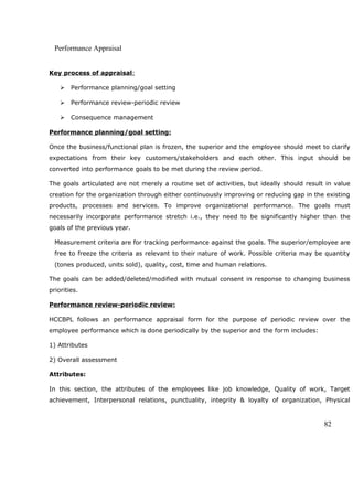 Performance Appraisal
Key process of appraisal:
 Performance planning/goal setting
 Performance review-periodic review
 Consequence management
Performance planning/goal setting:
Once the business/functional plan is frozen, the superior and the employee should meet to clarify
expectations from their key customers/stakeholders and each other. This input should be
converted into performance goals to be met during the review period.
The goals articulated are not merely a routine set of activities, but ideally should result in value
creation for the organization through either continuously improving or reducing gap in the existing
products, processes and services. To improve organizational performance. The goals must
necessarily incorporate performance stretch i.e., they need to be significantly higher than the
goals of the previous year.
Measurement criteria are for tracking performance against the goals. The superior/employee are
free to freeze the criteria as relevant to their nature of work. Possible criteria may be quantity
(tones produced, units sold), quality, cost, time and human relations.
The goals can be added/deleted/modified with mutual consent in response to changing business
priorities.
Performance review-periodic review:
HCCBPL follows an performance appraisal form for the purpose of periodic review over the
employee performance which is done periodically by the superior and the form includes:
1) Attributes
2) Overall assessment
Attributes:
In this section, the attributes of the employees like job knowledge, Quality of work, Target
achievement, Interpersonal relations, punctuality, integrity & loyalty of organization, Physical
82
 
