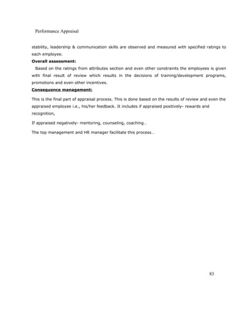 Performance Appraisal
stability, leadership & communication skills are observed and measured with specified ratings to
each employee.
Overall assessment:
Based on the ratings from attributes section and even other constraints the employees is given
with final result of review which results in the decisions of training/development programs,
promotions and even other incentives.
Consequence management:
This is the final part of appraisal process. This is done based on the results of review and even the
appraised employee i.e., his/her feedback. It includes if appraised positively- rewards and
recognition,
If appraised negatively- mentoring, counseling, coaching…
The top management and HR manager facilitate this process…
83
 