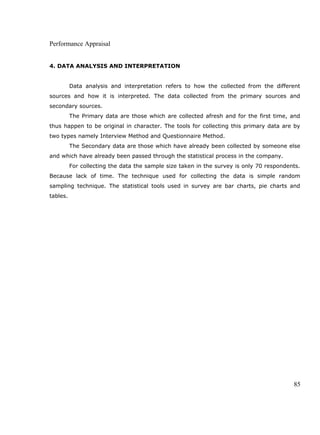 Performance Appraisal
4. DATA ANALYSIS AND INTERPRETATION
Data analysis and interpretation refers to how the collected from the different
sources and how it is interpreted. The data collected from the primary sources and
secondary sources.
The Primary data are those which are collected afresh and for the first time, and
thus happen to be original in character. The tools for collecting this primary data are by
two types namely Interview Method and Questionnaire Method.
The Secondary data are those which have already been collected by someone else
and which have already been passed through the statistical process in the company.
For collecting the data the sample size taken in the survey is only 70 respondents.
Because lack of time. The technique used for collecting the data is simple random
sampling technique. The statistical tools used in survey are bar charts, pie charts and
tables.
85
 