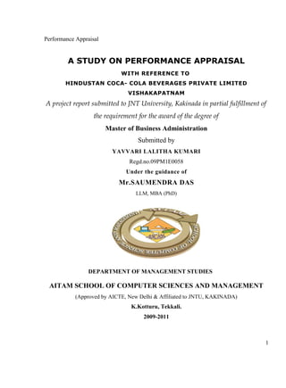 Performance Appraisal
A STUDY ON PERFORMANCE APPRAISAL
WITH REFERENCE TO
HINDUSTAN COCA- COLA BEVERAGES PRIVATE LIMITED
VISHAKAPATNAM
A project report submitted to JNT University, Kakinada in partial fulfillment of
the requirement for the award of the degree of
Master of Business Administration
Submitted by
YAVVARI LALITHA KUMARI
Regd.no.09PM1E0058
Under the guidance of
Mr.SAUMENDRA DAS
LLM, MBA (PhD)
DEPARTMENT OF MANAGEMENT STUDIES
AITAM SCHOOL OF COMPUTER SCIENCES AND MANAGEMENT
(Approved by AICTE, New Delhi & Affiliated to JNTU, KAKINADA)
K.Kotturu, Tekkali.
2009-2011
1
 
