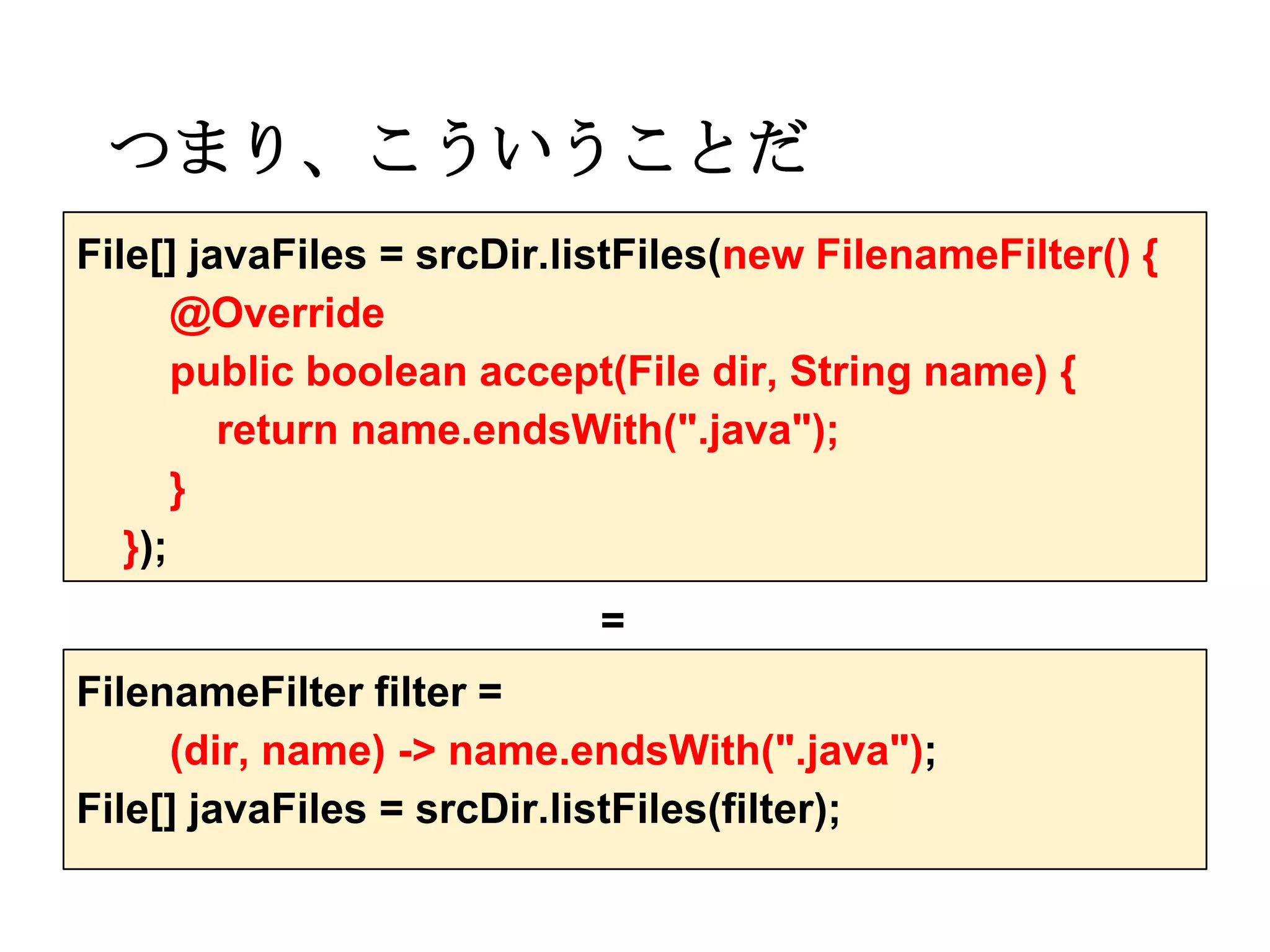 つまり、こういうことだ
File[] javaFiles = srcDir.listFiles(new FilenameFilter() {
       @Override
       public boolean accept(File dir, String name) {
         return name.endsWith(".java");
       }
   });
                            =
FilenameFilter filter =
     (dir, name) -> name.endsWith(".java");
File[] javaFiles = srcDir.listFiles(filter);
 