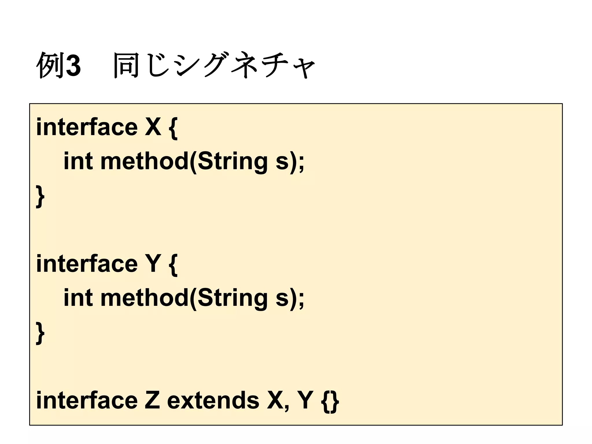 例3    同じシグネチャ

interface X {
   int method(String s);
}

interface Y {
   int method(String s);
}

interface Z extends X, Y {}
 