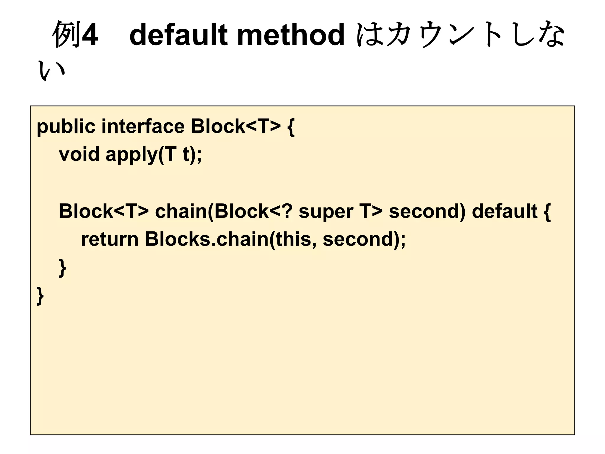 例4 default method はカウントしな
い
public interface Block<T> {
  void apply(T t);

    Block<T> chain(Block<? super T> second) default {
      return Blocks.chain(this, second);
    }
}
 