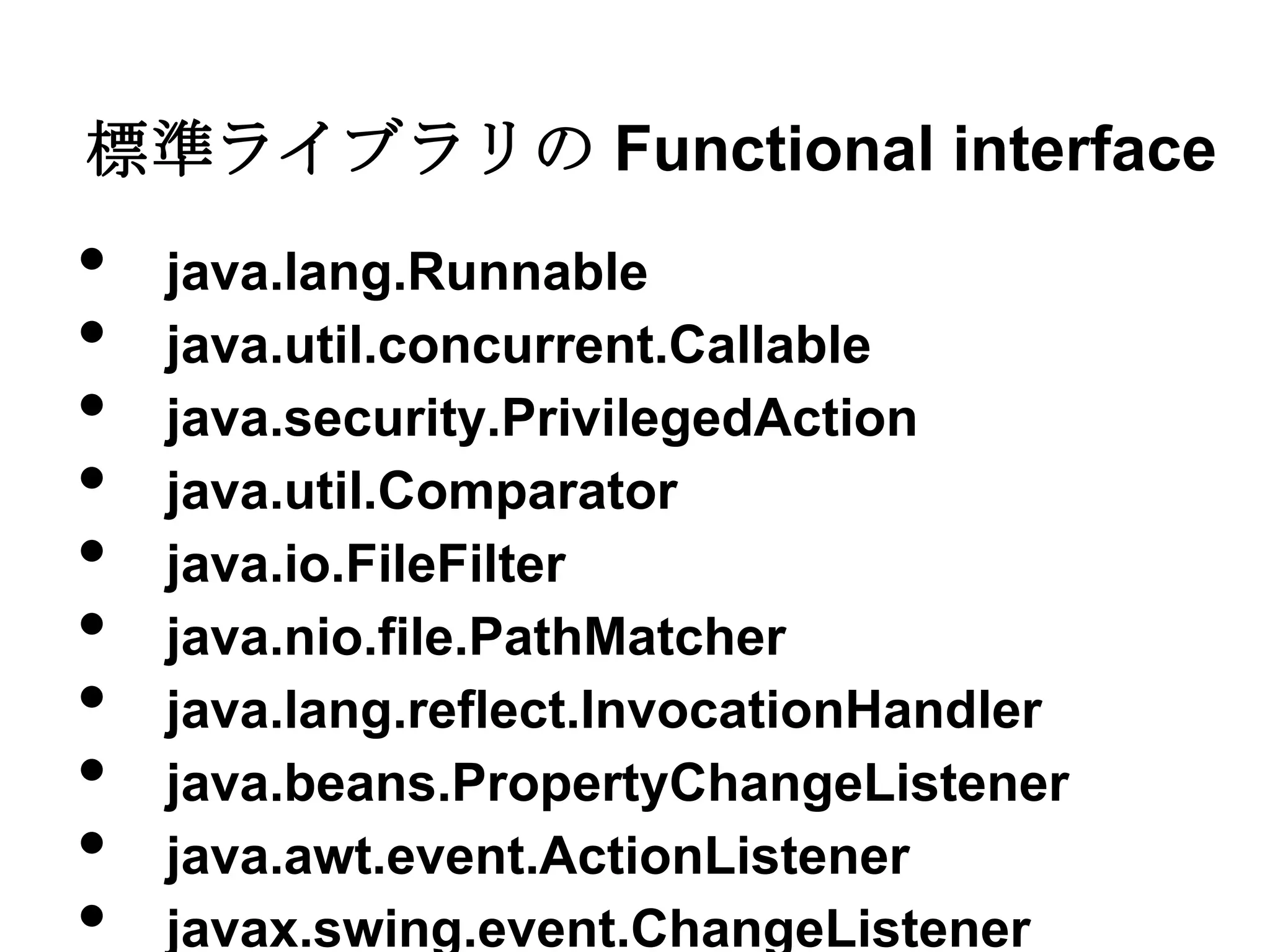 標準ライブラリの Functional interface
•   java.lang.Runnable
•   java.util.concurrent.Callable
•   java.security.PrivilegedAction
•   java.util.Comparator
•   java.io.FileFilter
•   java.nio.file.PathMatcher
•   java.lang.reflect.InvocationHandler
•   java.beans.PropertyChangeListener
•   java.awt.event.ActionListener
•   javax.swing.event.ChangeListener
 