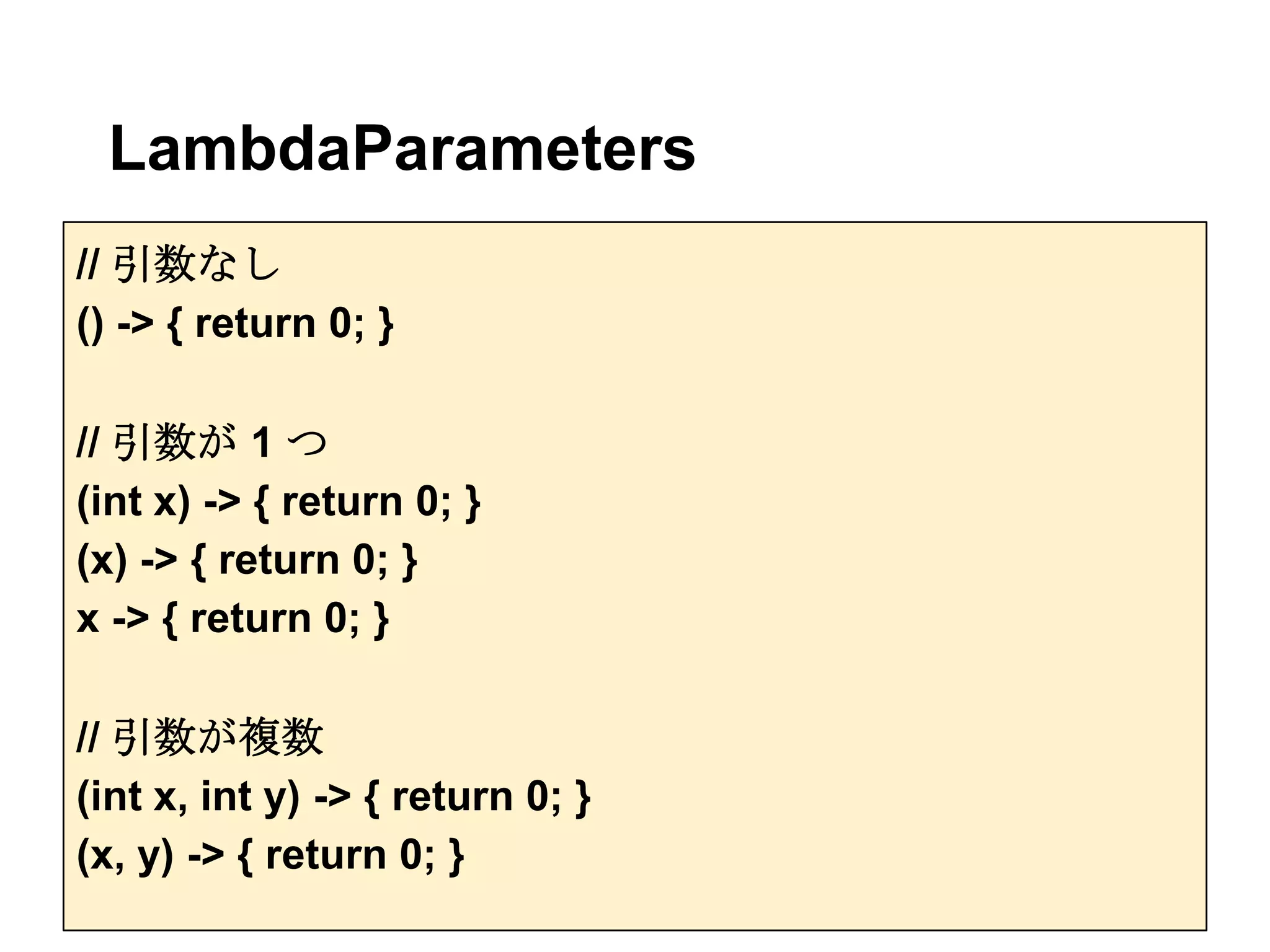 LambdaParameters
// 引数なし
() -> { return 0; }

// 引数が 1 つ
(int x) -> { return 0; }
(x) -> { return 0; }
x -> { return 0; }

// 引数が複数
(int x, int y) -> { return 0; }
(x, y) -> { return 0; }
 