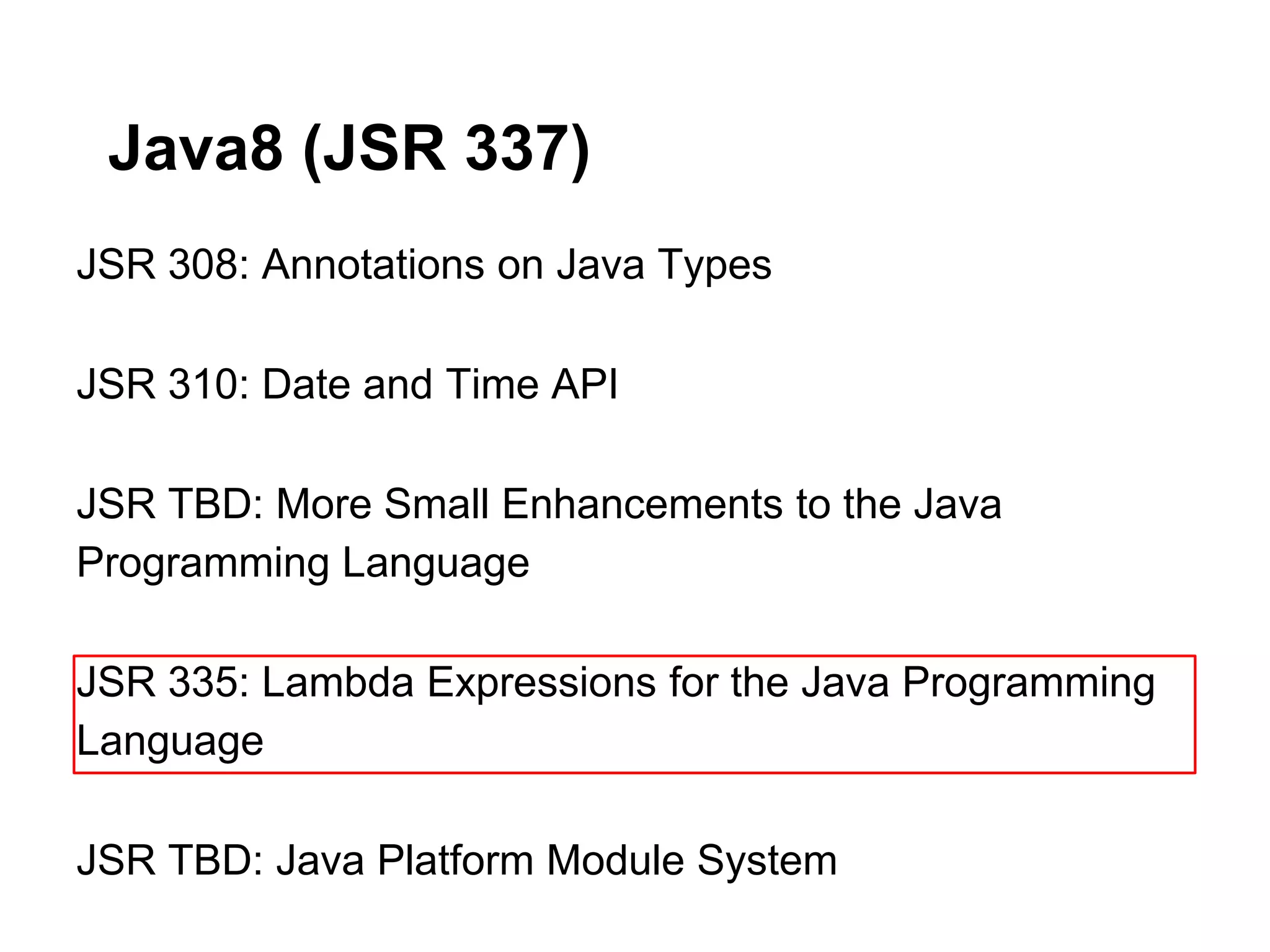 Java8 (JSR 337)
JSR 308: Annotations on Java Types

JSR 310: Date and Time API

JSR TBD: More Small Enhancements to the Java
Programming Language

JSR 335: Lambda Expressions for the Java Programming
Language

JSR TBD: Java Platform Module System
 