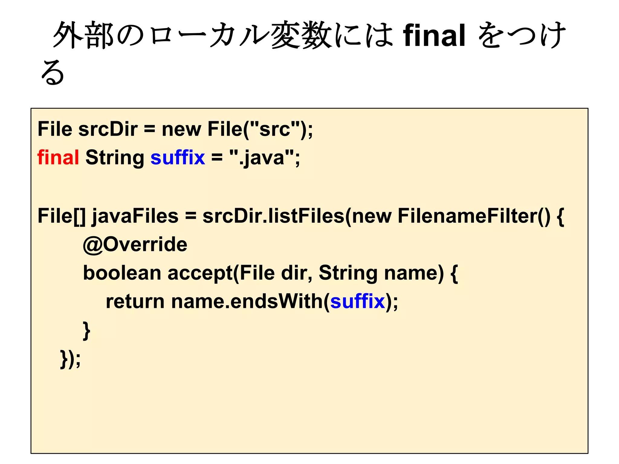 外部のローカル変数には final をつけ
る
File srcDir = new File("src");
final String suffix = ".java";

File[] javaFiles = srcDir.listFiles(new FilenameFilter() {
       @Override
       boolean accept(File dir, String name) {
         return name.endsWith(suffix);
       }
   });
 