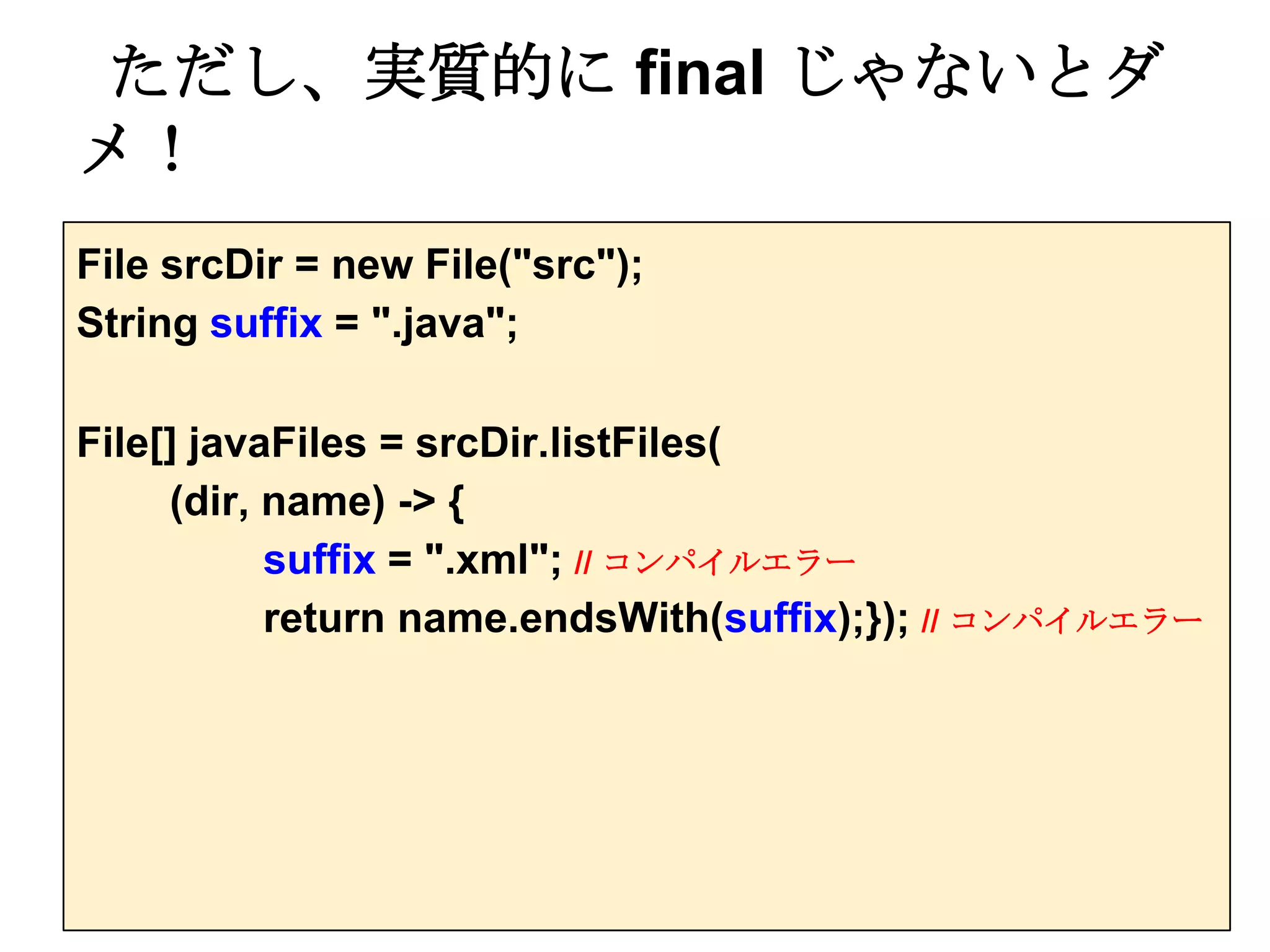 ただし、実質的に final じゃないとダ
メ！
File srcDir = new File("src");
String suffix = ".java";

File[] javaFiles = srcDir.listFiles(
     (dir, name) -> {
           suffix = ".xml"; // コンパイルエラー
           return name.endsWith(suffix);}); // コンパイルエラー
 