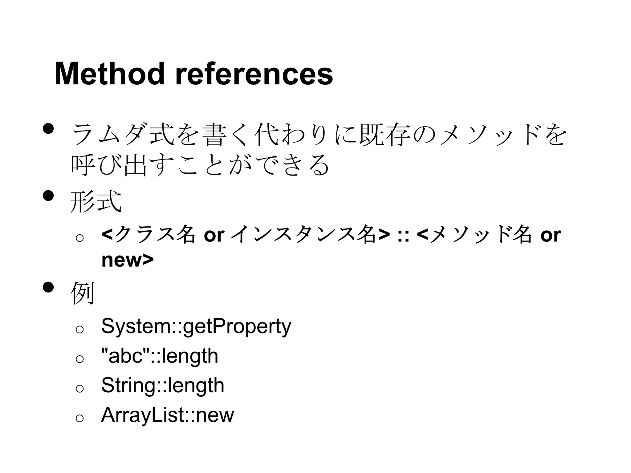 Method references
•   ラムダ式を書く代わりに既存のメソッドを
    呼び出すことができる
•   形式
    o   <クラス名 or インスタンス名> :: <メソッド名 or
        new>
•   例
    o System::getProperty
    o "abc"::length
    o String::length
    o ArrayList::new
 