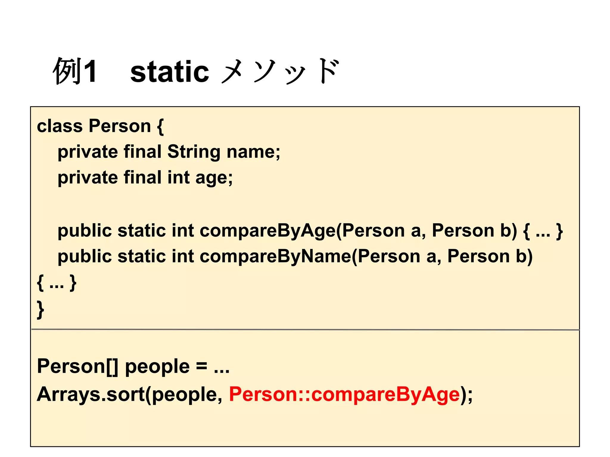 例1    static メソッド
class Person {
  private final String name;
  private final int age;

    public static int compareByAge(Person a, Person b) { ... }
    public static int compareByName(Person a, Person b)
{ ... }
}

Person[] people = ...
Arrays.sort(people, Person::compareByAge);
 