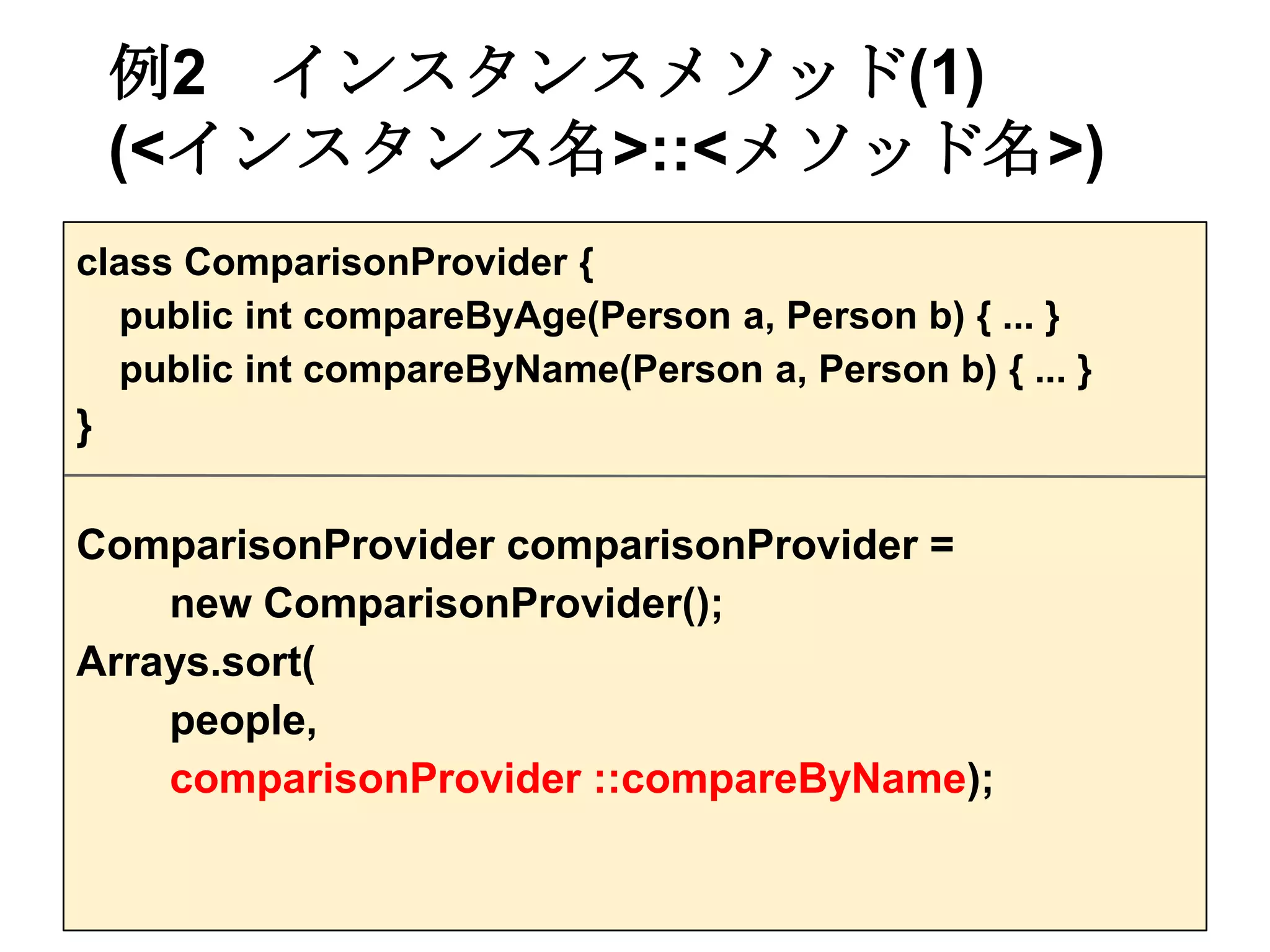 例2 インスタンスメソッド(1)
    (<インスタンス名>::<メソッド名>)
class ComparisonProvider {
  public int compareByAge(Person a, Person b) { ... }
  public int compareByName(Person a, Person b) { ... }
}

ComparisonProvider comparisonProvider =
    new ComparisonProvider();
Arrays.sort(
    people,
    comparisonProvider ::compareByName);
 
