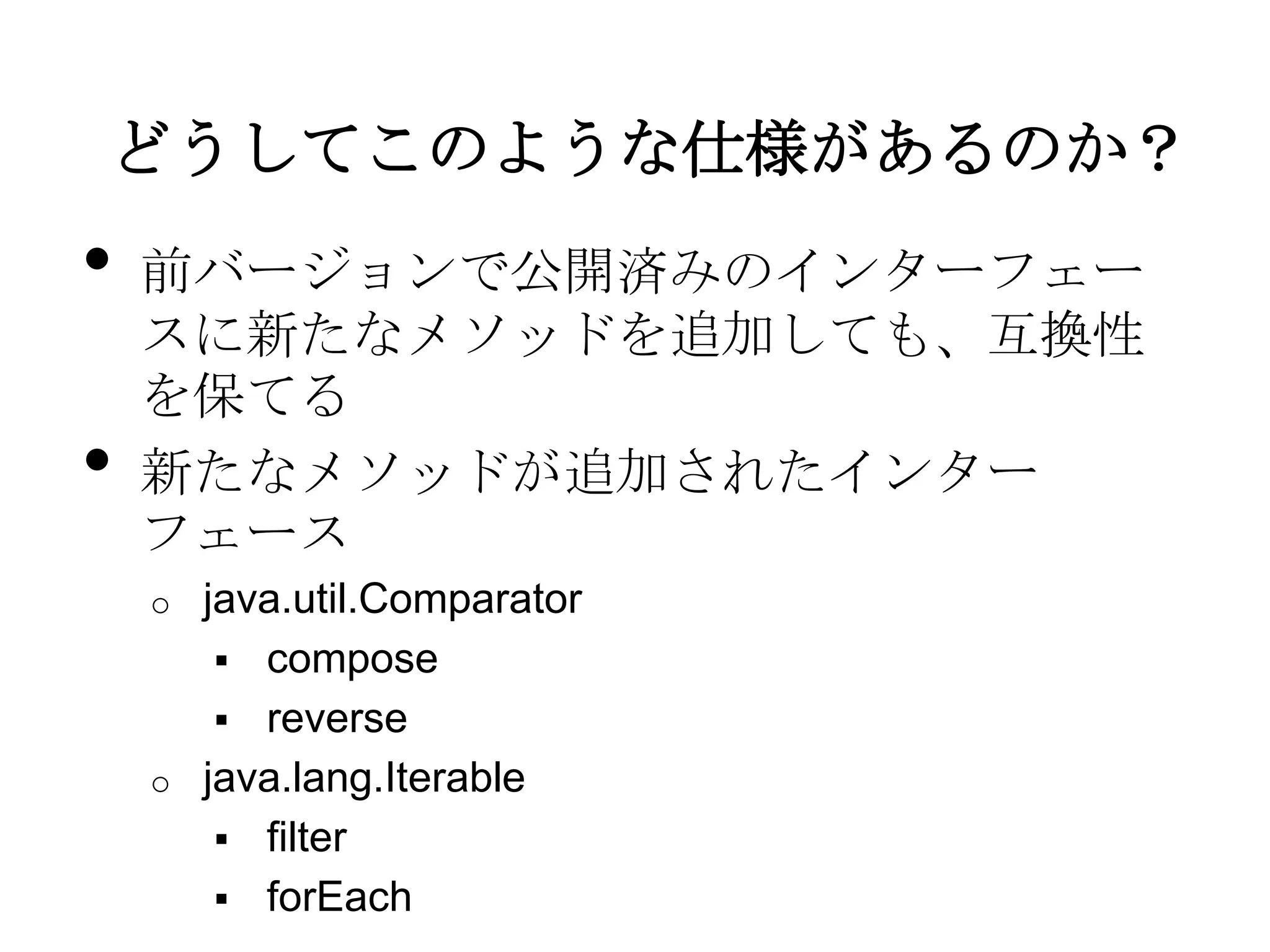 どうしてこのような仕様があるのか？
•   前バージョンで公開済みのインターフェー
    スに新たなメソッドを追加しても、互換性
    を保てる
•   新たなメソッドが追加されたインター
    フェース
    o java.util.Comparator
        compose
        reverse
    o java.lang.Iterable
        filter
        forEach
 