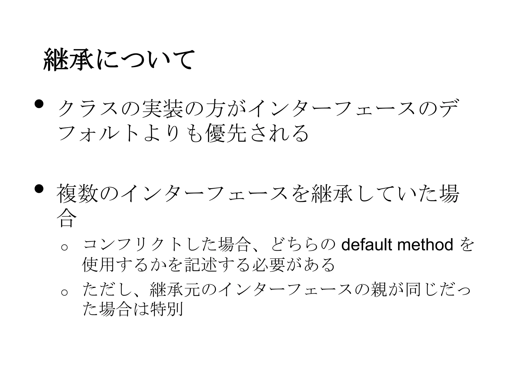 継承について
•   クラスの実装の方がインターフェースのデ
    フォルトよりも優先される

•   複数のインターフェースを継承していた場
    合
    o   コンフリクトした場合、どちらの default method を
        使用するかを記述する必要がある
    o   ただし、継承元のインターフェースの親が同じだっ
        た場合は特別
 