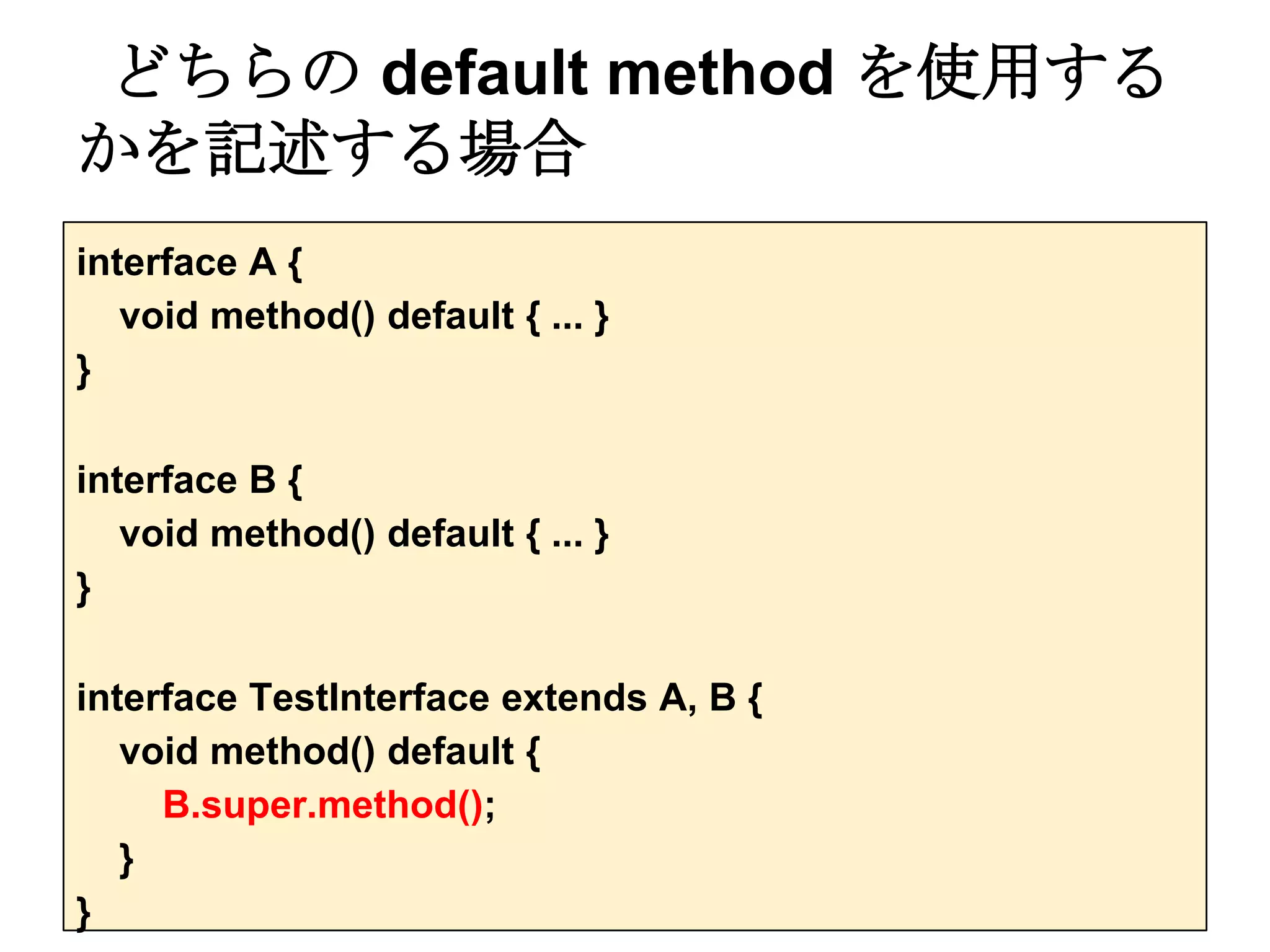 どちらの default method を使用する
かを記述する場合
interface A {
   void method() default { ... }
}

interface B {
   void method() default { ... }
}

interface TestInterface extends A, B {
   void method() default {
     B.super.method();
   }
}
 