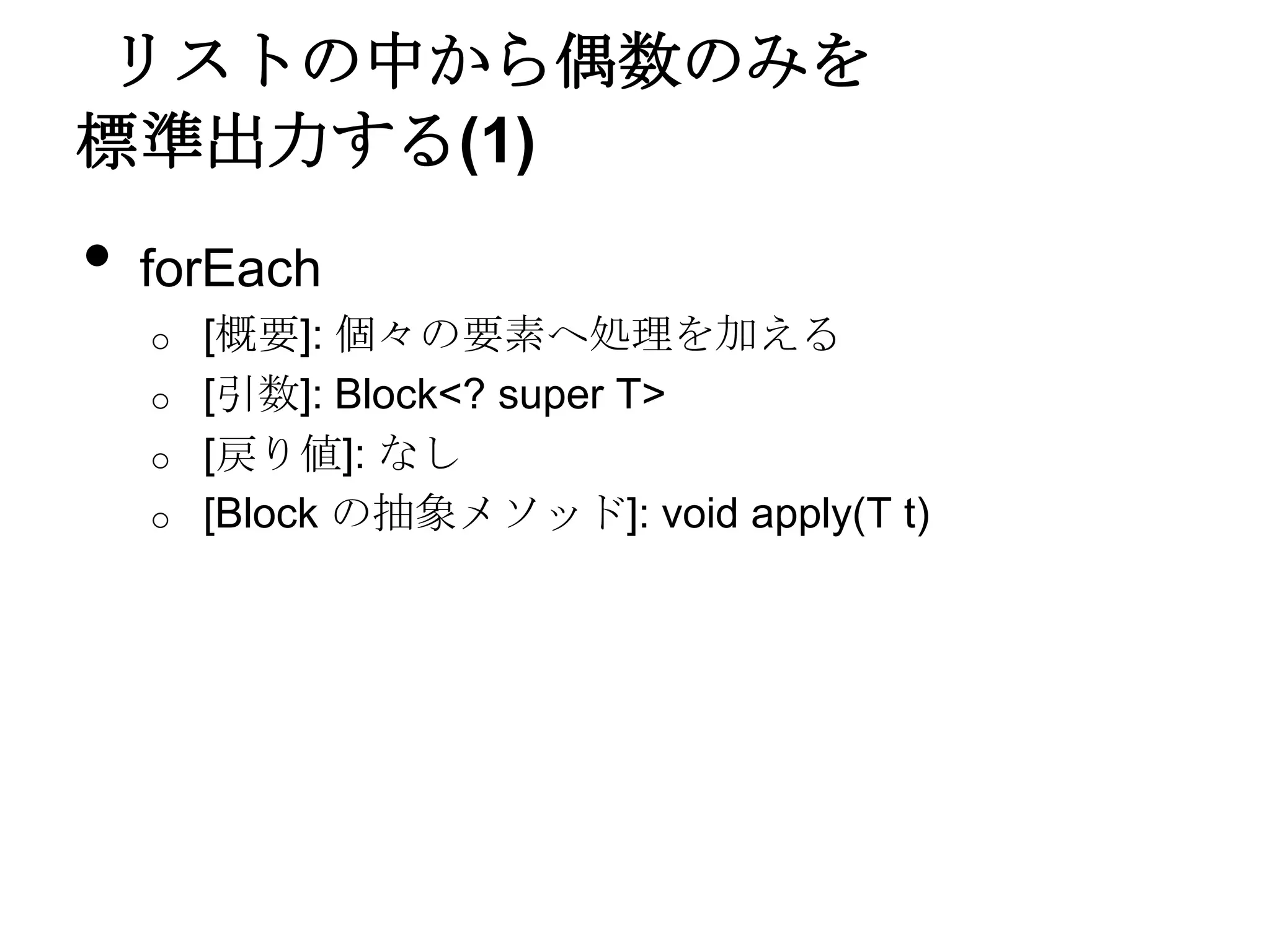 リストの中から偶数のみを
標準出力する(1)
•   forEach
    o   [概要]: 個々の要素へ処理を加える
    o   [引数]: Block<? super T>
    o   [戻り値]: なし
    o   [Block の抽象メソッド]: void apply(T t)
 