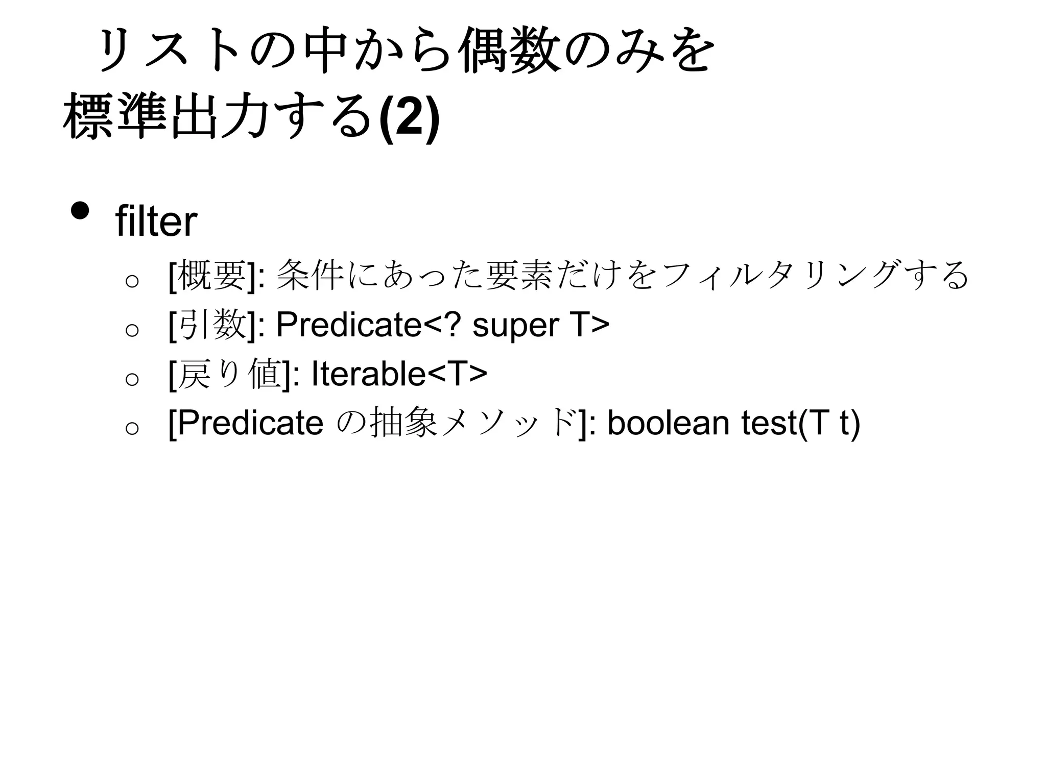 リストの中から偶数のみを
標準出力する(2)
•   filter
    o   [概要]: 条件にあった要素だけをフィルタリングする
    o   [引数]: Predicate<? super T>
    o   [戻り値]: Iterable<T>
    o   [Predicate の抽象メソッド]: boolean test(T t)
 