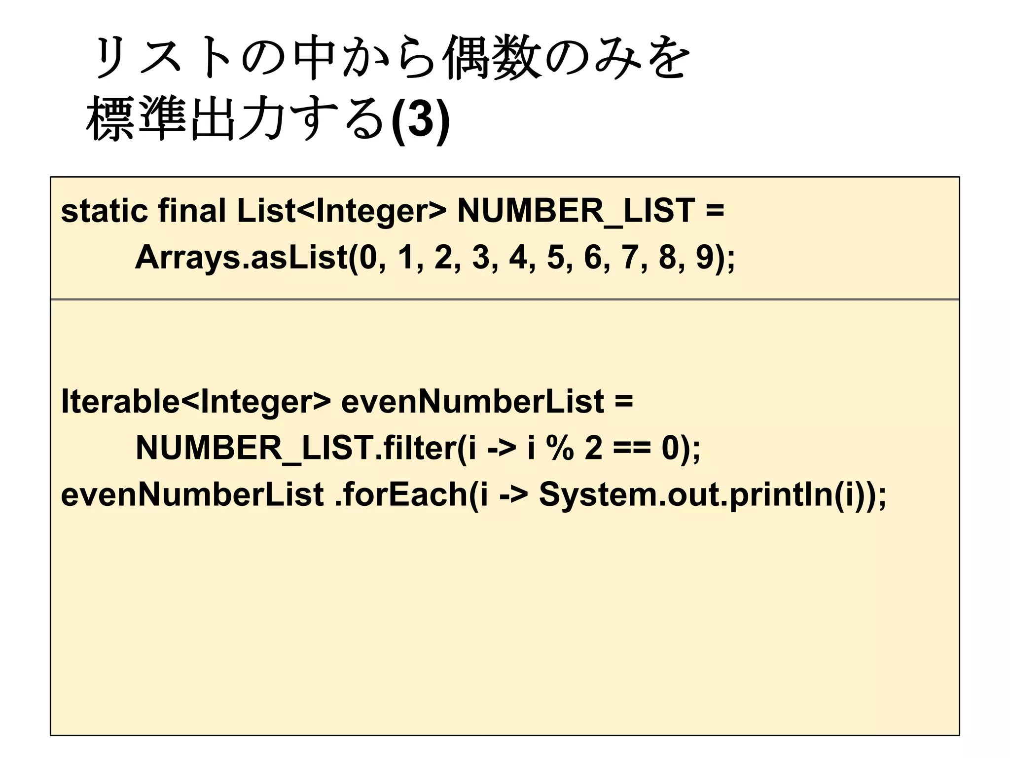 リストの中から偶数のみを
 標準出力する(3)
static final List<Integer> NUMBER_LIST =
     Arrays.asList(0, 1, 2, 3, 4, 5, 6, 7, 8, 9);



Iterable<Integer> evenNumberList =
     NUMBER_LIST.filter(i -> i % 2 == 0);
evenNumberList .forEach(i -> System.out.println(i));
 