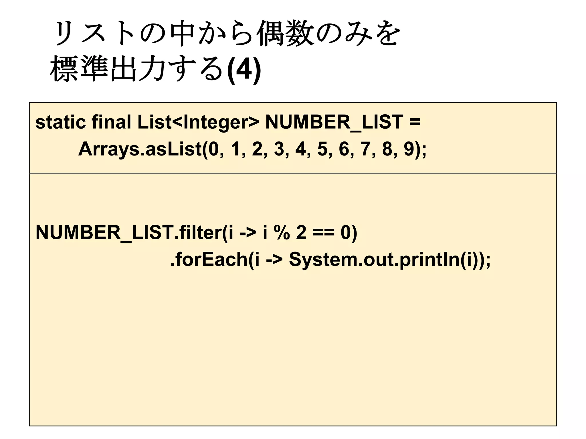 リストの中から偶数のみを
 標準出力する(4)
static final List<Integer> NUMBER_LIST =
     Arrays.asList(0, 1, 2, 3, 4, 5, 6, 7, 8, 9);



NUMBER_LIST.filter(i -> i % 2 == 0)
           .forEach(i -> System.out.println(i));
 