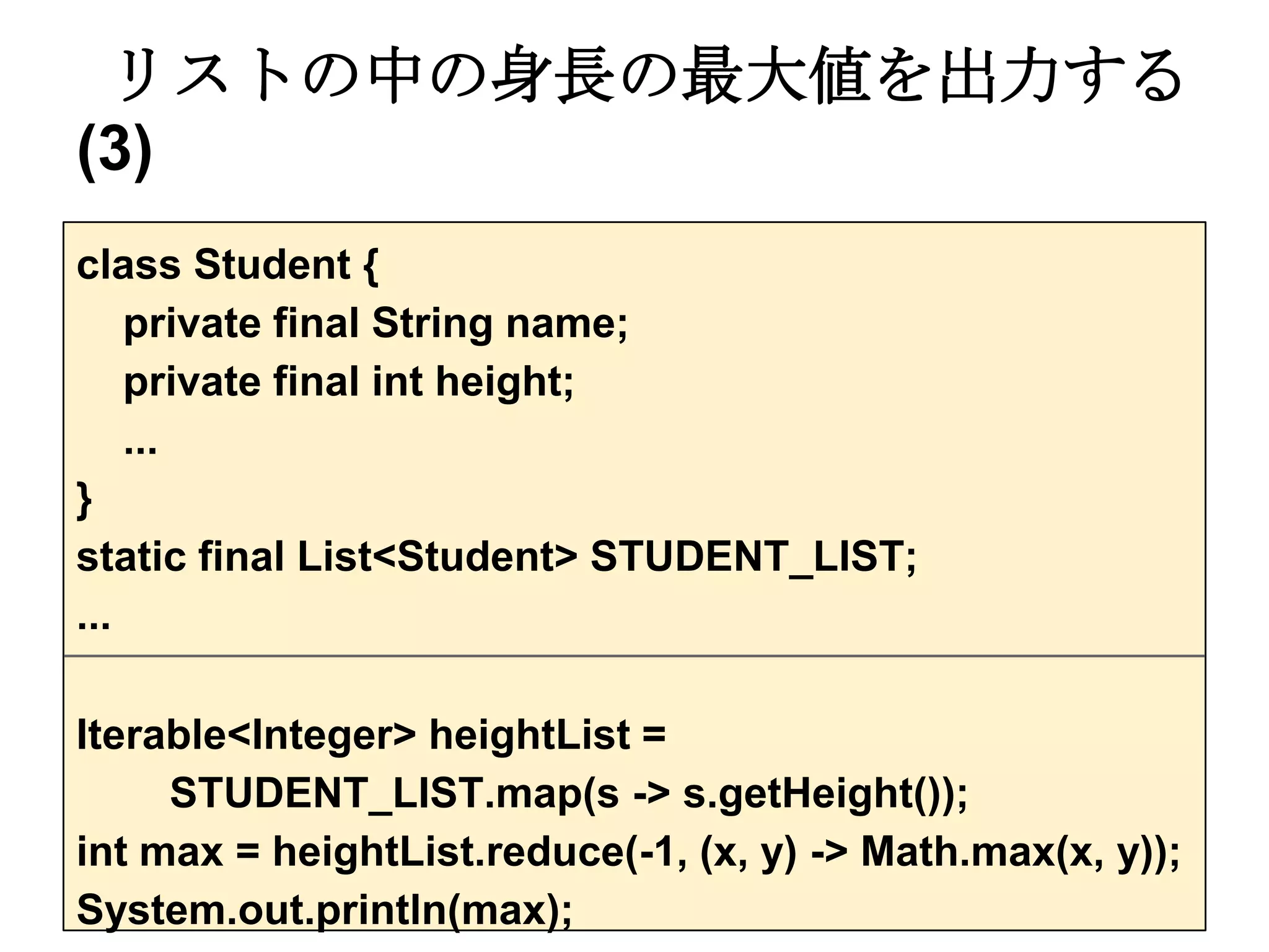 リストの中の身長の最大値を出力する
(3)
class Student {
    private final String name;
    private final int height;
    ...
}
static final List<Student> STUDENT_LIST;
...

Iterable<Integer> heightList =
     STUDENT_LIST.map(s -> s.getHeight());
int max = heightList.reduce(-1, (x, y) -> Math.max(x, y));
System.out.println(max);
 