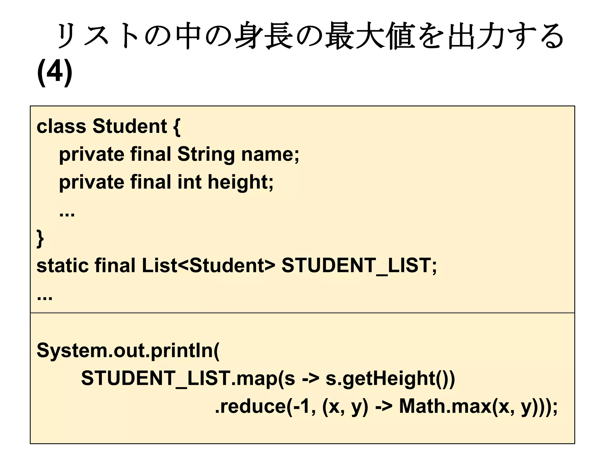 リストの中の身長の最大値を出力する
(4)
class Student {
    private final String name;
    private final int height;
    ...
}
static final List<Student> STUDENT_LIST;
...

System.out.println(
    STUDENT_LIST.map(s -> s.getHeight())
                  .reduce(-1, (x, y) -> Math.max(x, y)));
 