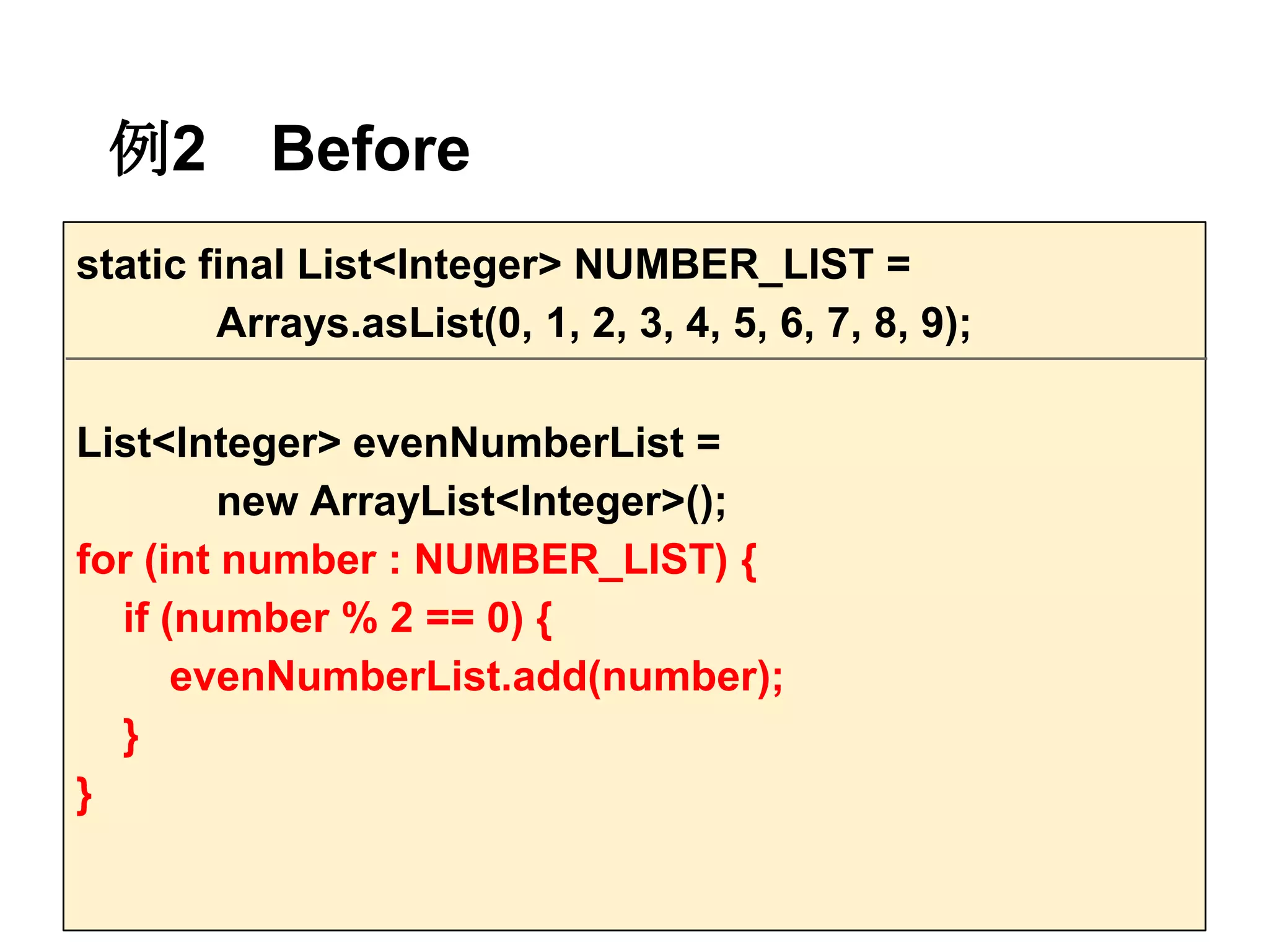 例2        Before
static final List<Integer> NUMBER_LIST =
        Arrays.asList(0, 1, 2, 3, 4, 5, 6, 7, 8, 9);

List<Integer> evenNumberList =
         new ArrayList<Integer>();
for (int number : NUMBER_LIST) {
  if (number % 2 == 0) {
      evenNumberList.add(number);
  }
}
 