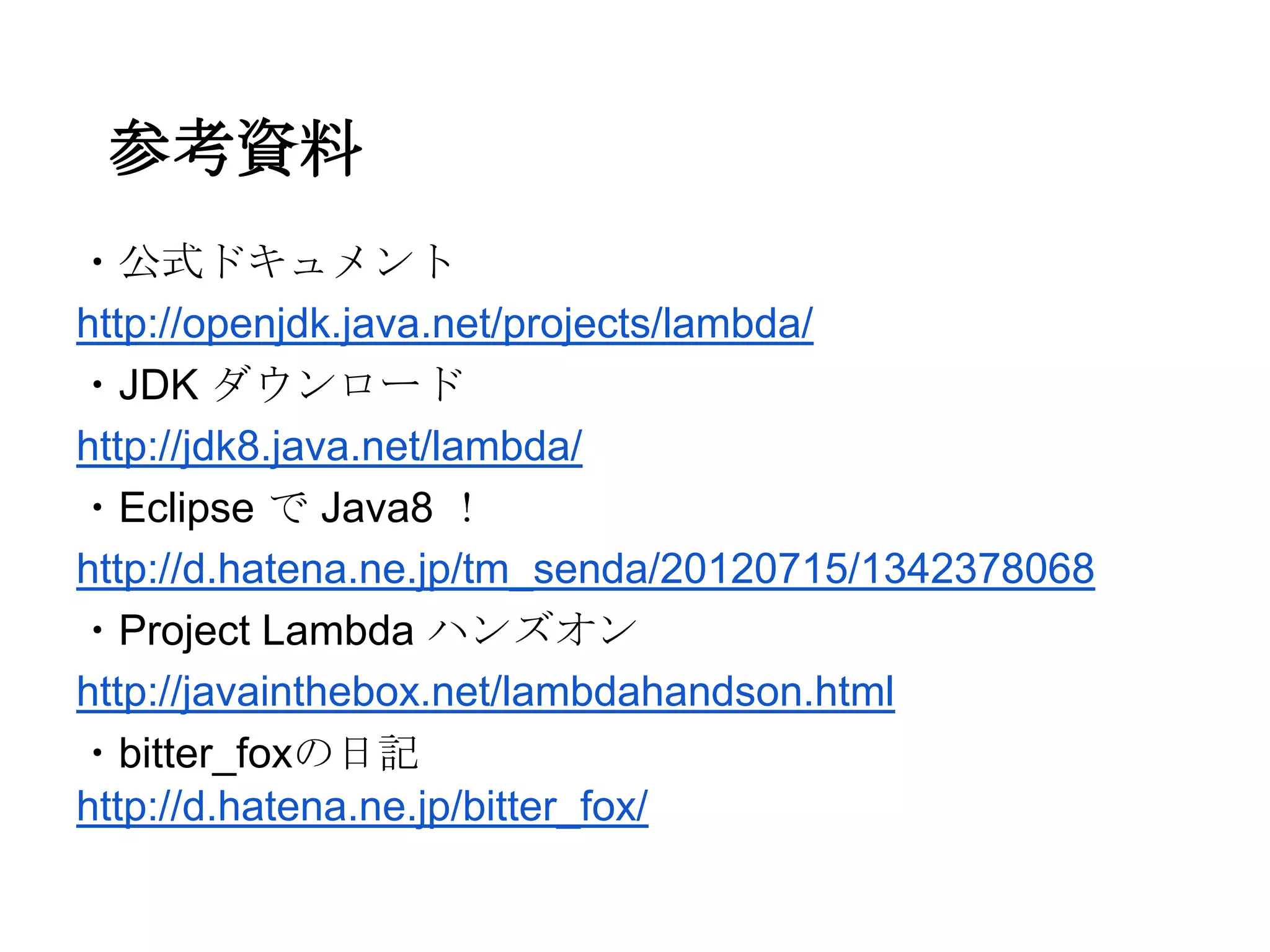 参考資料
・公式ドキュメント
http://openjdk.java.net/projects/lambda/
・JDK ダウンロード
http://jdk8.java.net/lambda/
・Eclipse で Java8 ！
http://d.hatena.ne.jp/tm_senda/20120715/1342378068
・Project Lambda ハンズオン
http://javainthebox.net/lambdahandson.html
・bitter_foxの日記
http://d.hatena.ne.jp/bitter_fox/
 