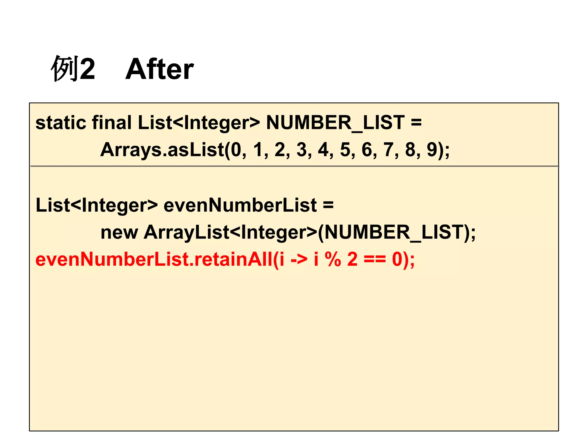 例2        After
static final List<Integer> NUMBER_LIST =
        Arrays.asList(0, 1, 2, 3, 4, 5, 6, 7, 8, 9);

List<Integer> evenNumberList =
       new ArrayList<Integer>(NUMBER_LIST);
evenNumberList.retainAll(i -> i % 2 == 0);
 