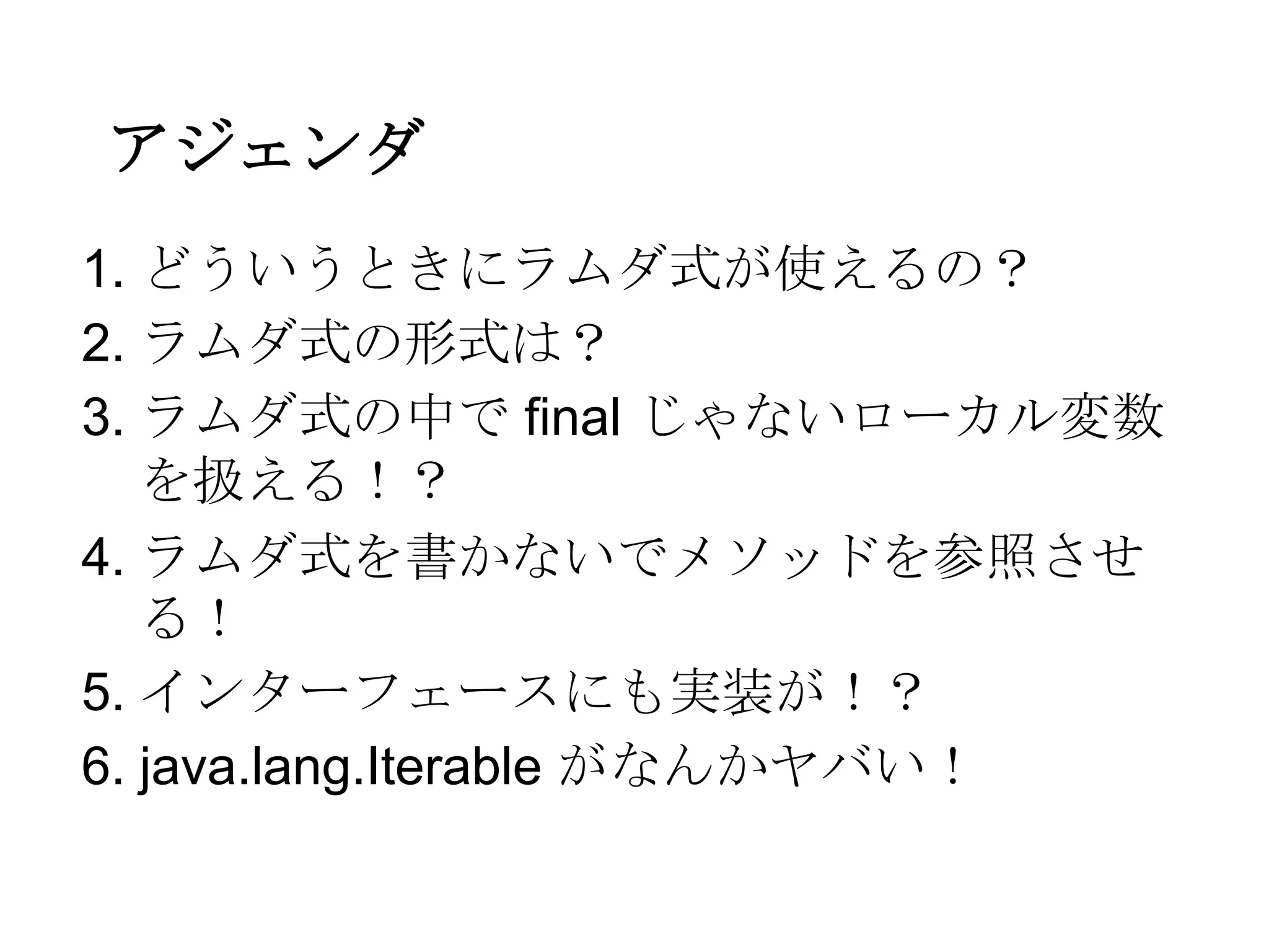 アジェンダ
1. どういうときにラムダ式が使えるの？
2. ラムダ式の形式は？
3. ラムダ式の中で final じゃないローカル変数
   を扱える！？
4. ラムダ式を書かないでメソッドを参照させ
   る！
5. インターフェースにも実装が！？
6. java.lang.Iterable がなんかヤバい！
 