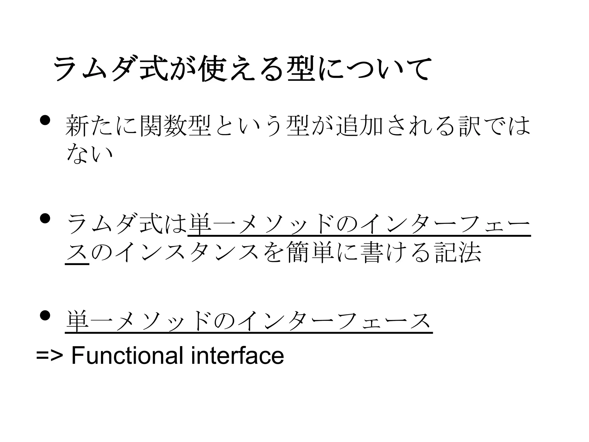 ラムダ式が使える型について
•   新たに関数型という型が追加される訳では
    ない

•   ラムダ式は単一メソッドのインターフェー
    スのインスタンスを簡単に書ける記法

• 単一メソッドのインターフェース
=> Functional interface
 