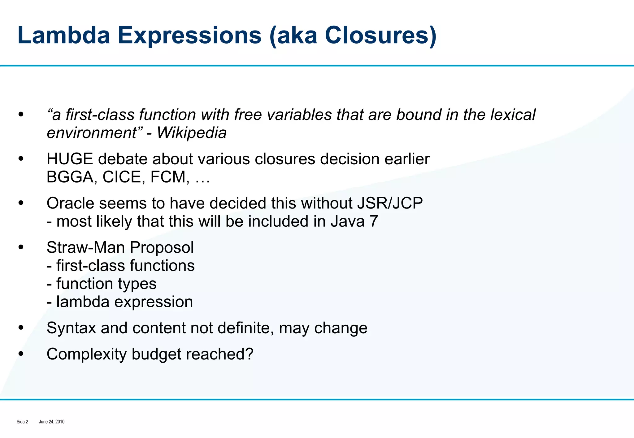 Lambda Expressions (aka Closures) “ a first-class function with free variables that are bound in the lexical environment” - Wikipedia HUGE debate about various closures decision earlier BGGA, CICE, FCM, …  Oracle seems to have decided this without JSR/JCP - most likely that this will be included in Java 7 Straw-Man Proposol - first-class functions  - function types  - lambda expression Syntax and content not definite, may change Complexity budget reached?  