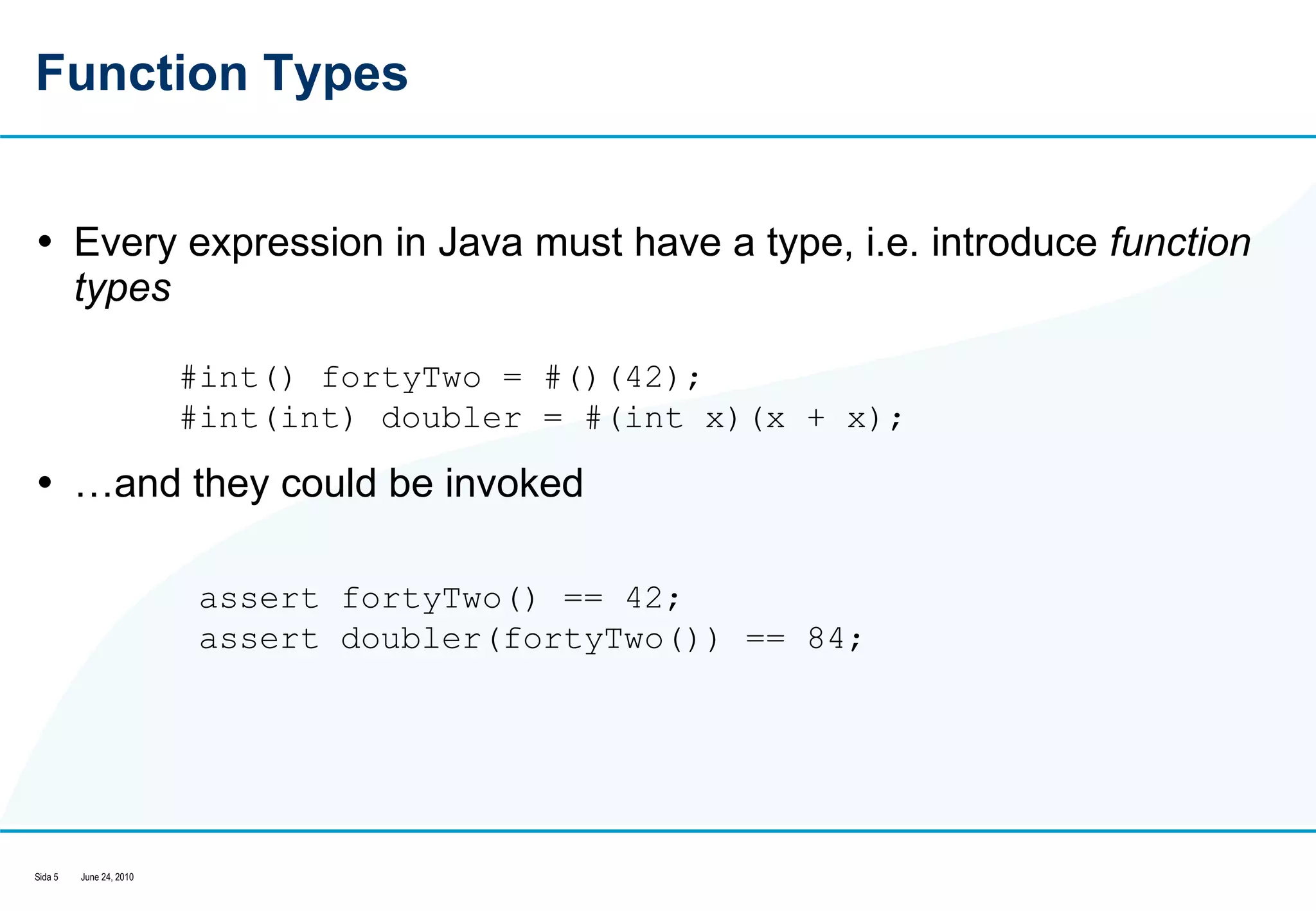 Function Types Every expression in Java must have a type, i.e. introduce  function types … and they could be invoked #int() fortyTwo = #()(42);  #int(int) doubler = #(int x)(x + x);  assert fortyTwo() == 42;  assert doubler(fortyTwo()) == 84;  