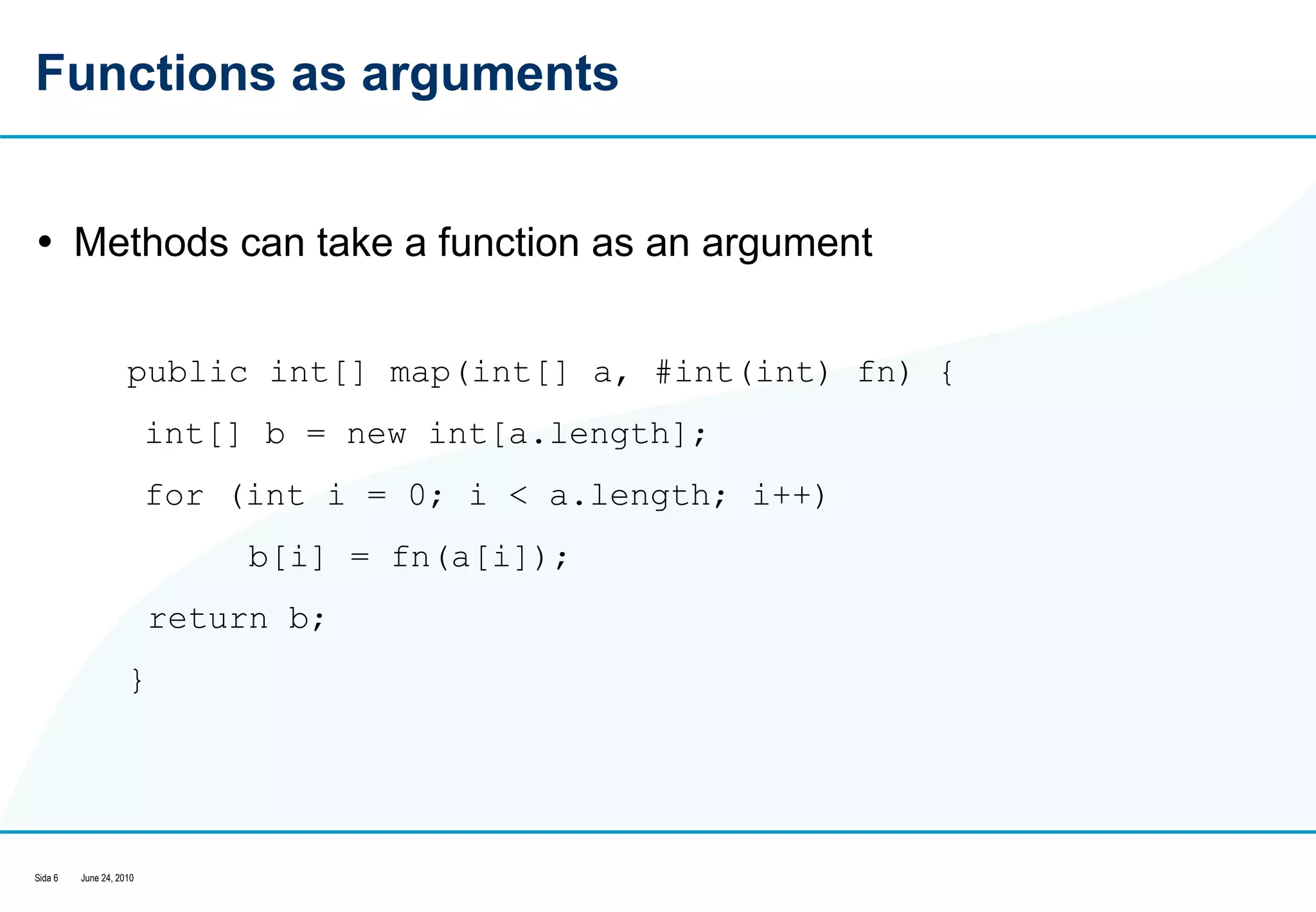 Functions as arguments Methods can take a function as an argument public int[] map(int[] a, #int(int) fn) {  int[] b = new int[a.length];  for (int i = 0; i < a.length; i++)  b[i] = fn(a[i]);  return b;  }  