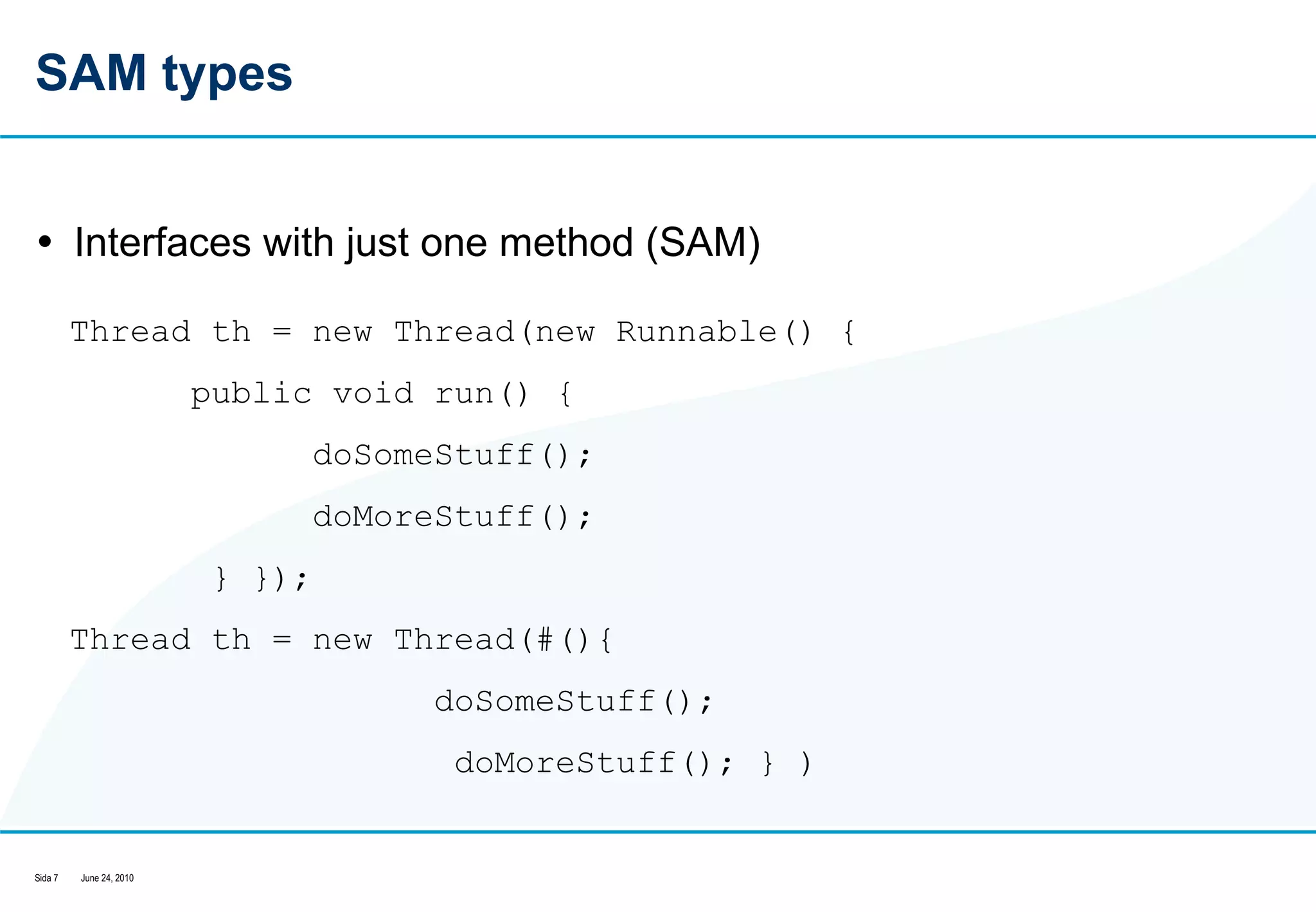 SAM types Interfaces with just one method (SAM) Thread th = new Thread(new Runnable() {  public void run() {  doSomeStuff();  doMoreStuff(); } });  Thread th = new Thread(#(){  doSomeStuff();    doMoreStuff(); } )  