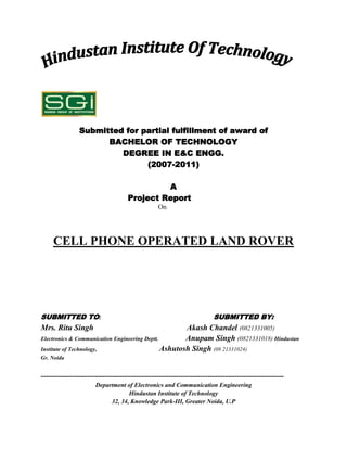 Submitted for partial fulfillment of award of
                     BACHELOR OF TECHNOLOGY
                        DEGREE IN E&C ENGG.
                              (2007-2011)

                                            A
                                   Project Report
                                               On




     CELL PHONE OPERATED LAND ROVER




SUBMITTED TO:                                                         SUBMITTED BY:
Mrs. Ritu Singh                                       Akash Chandel (0821331005)
Electronics & Communication Engineering Deptt.        Anupam Singh (0821331018) Hindustan
Institute of Technology,                       Ashutosh Singh (08 21331024)
Gr. Noida


---------------------------------------------------------------------------------------------------
                      Department of Electronics and Communication Engineering
                                  Hindustan Institute of Technology
                           32, 34, Knowledge Park-III, Greater Noida, U.P
 