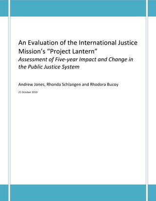 An Evaluation of the International Justice
Mission’s “Project Lantern”
Assessment of Five-year Impact and Change in
the Public Justice System

Andrew Jones, Rhonda Schlangen and Rhodora Bucoy
21 October 2010




1
 