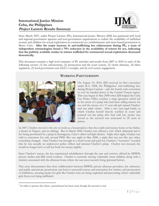 International Justice Mission
Cebu, the Philippines
Project Lantern Results Summary
Since March 2007, under Project Lantern (PL), International Justice Mission (IJM) has partnered with local
and regional government agencies and non-government organizations to reduce the availability of trafficked
women and children for sexual exploitation in commercial sex establishments and street-based prostitution in
Metro Cebu. After the major increase in anti-trafficking law enforcement during PL, a team of
independent criminologists found a 79% reduction in the availability of minors for sex, indicating
that the publicly available market in minors trafficked for commercial sexual exploitation decreased
dramatically.

This document contains a high level summary of PL activities and results from 2007 to 2010 in each of the
following sectors: (1) law enforcement, (2) prosecution and the court system, (3) victim aftercare, (4) labor
regulation, (5) local government unit (LGU) oversight, and (6) civil society engagement.

                                            WORKING PARTNERSHIPS
                                                             On August 10, 2010, IJM received its first conviction
                                                             under R.A. 9208, the Philippines‟ anti-trafficking law,
                                                             during Project Lantern - only the fourth such conviction
                                                             to ever be handed down in the Central Visayas region.
                                                             This case began in May 2008 when IJM helped the Cebu
                                                             City Police Office conduct a sting operation which led
                                                             to the arrest of a pimp who had been selling minors for
                                                             sex and the rescue of a 17-year-old girl named Charlyn1
                                                             and one adult victim. After a two year legal battle, in
                                                             which Charlyn herself bravely testified in court and
                                                             pointed out the pimp who had sold her, justice was
                                                             served as the accused was sentenced to 20 years in
                                                             prison.

In 2007, Charlyn moved to the city to work as a housemaid so that she could send money home to her father,
a farmer in Negros, and six siblings. But in March 2008, Charlyn was offered a „job‟ which ultimately led to
her being prostituted by a pimp in Kamagayan, Cebu‟s oldest red light district. Night after night, Charlyn was
sold to customers for only around P400. But one night in May 2008, a night that was just like any other,
everything changed. After Charlyn was brought to a hotel room and paid for, Charlyn‟s “customer” revealed
that he was actually an undercover police officer and arrested Charlyn‟s pimp. Charlyn was rescued; she
would no longer have to sell her body for money nightly.

Since Charlyn‟s rescue, she has experienced rehabilitation through the care and services offered by DSWD,
private shelter and IJM social workers. Charlyn is currently serving vulnerable street children along with a
ministry associated with the aftercare home where she was most recently living (pictured below).

This story demonstrates that close collaboration between DSWD, private aftercare providers, law enforcers,
and public and private prosecutors can lead to successful rescue and restoration for victims, and prosecution
of traffickers, securing justice for girls like Charlyn who are being exploited and preventing others vulnerable
girls from ever being trafficked.

1
    In order to protect this client, a pseudonym has been used, though the account is real.

                                                                                                         1|Page
 