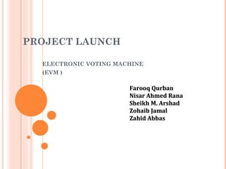 PROJECT  L AUNCH  E L ECTRONIC VOTING MACHINE  (EVM ) Farooq Qurban Nisar Ahmed Rana Sheikh M. Arshad Zohaib Jamal Zahid Abbas 