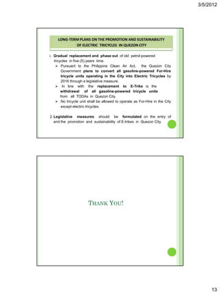 3/5/2012




1. Gradual replacement and phase out of old petrol powered
  tricycles in five (5) years time.
    Pursuant to the Philippine Clean Air Act, the Quezon City
        Government plans to convert all gasoline-powered For-Hire
        tricycle units operating in the City into Electric Tricycles by
        2016 through a legislative measure.
    In line with the replacement to E-Trike is the
       withdrawal of all gasoline-powered tricycle units
       from all TODAs in Quezon City.
    No tricycle unit shall be allowed to operate as For-Hire in the City
        except electric tricycles.

2. Legislative measures should be formulated on the entry of
   and the promotion and sustainability of E-trikes in Quezon City.




                      THANK YOU!




                                                                                 13
 